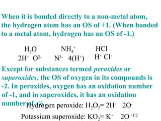 When it is bonded directly to a non-metal atom,
the hydrogen atom has an OS of +1. (When bonded
to a metal atom, hydrogen has an OS of -1.)
Except for substances termed peroxides or
superoxides, the OS of oxygen in its compounds is
-2. In peroxides, oxygen has an oxidation number
of -1, and in superoxides, it has an oxidation
number of -½ .
H2O HCl
2H+
O2-
NH4
+
N3-
4(H+
) H+
Cl-
Hydrogen peroxide: H2O2= 2H+
2O-
Potassium superoxide: KO2= K+
2O -1/2
 