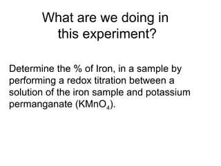 What are we doing in
this experiment?
Determine the % of Iron, in a sample by
performing a redox titration between a
solution of the iron sample and potassium
permanganate (KMnO4).
 