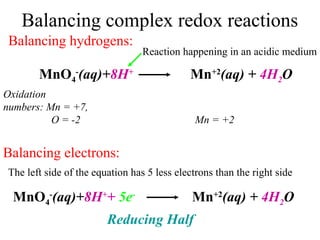 Balancing complex redox reactions
MnO4
-
(aq)+8H+
Mn+2
(aq) + 4H2O
Balancing hydrogens:
Oxidation
numbers: Mn = +7,
O = -2 Mn = +2
Balancing electrons:
The left side of the equation has 5 less electrons than the right side
MnO4
-
(aq)+8H+
+ 5e-
Mn+2
(aq) + 4H2O
Reducing Half
Reaction happening in an acidic medium
 