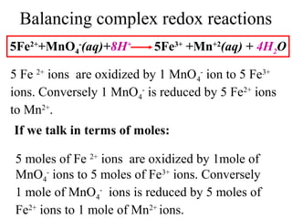 Balancing complex redox reactions
5Fe2+
+MnO4
-
(aq)+8H+
5Fe3+
+Mn+2
(aq) + 4H2O
5 Fe 2+
ions are oxidized by 1 MnO4
-
ion to 5 Fe3+
ions. Conversely 1 MnO4
-
is reduced by 5 Fe2+
ions
to Mn2+
.
If we talk in terms of moles:
5 moles of Fe 2+
ions are oxidized by 1mole of
MnO4
-
ions to 5 moles of Fe3+
ions. Conversely
1 mole of MnO4
-
ions is reduced by 5 moles of
Fe2+
ions to 1 mole of Mn2+
ions.
 