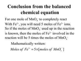 Conclusion from the balanced
chemical equation
For one mole of MnO4
-
to completely react
With Fe2+
, you will need 5 moles of Fe2+
ions.
So if the moles of MnO4
-
used up in the reaction
is known, then the moles of Fe2+
involved in the
reaction will be 5 times the moles of MnO4
-
Mathematically written:
][5 4
2 −+
×= MnOofmolesFeofMoles
 