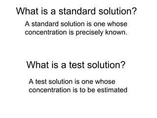 What is a standard solution?
A standard solution is one whose
concentration is precisely known.
What is a test solution?
A test solution is one whose
concentration is to be estimated
 