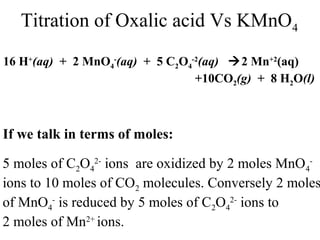 Titration of Oxalic acid Vs KMnO4
16 H+
(aq) + 2 MnO4
-
(aq) + 5 C2O4
-2
(aq) 2 Mn+2
(aq)
+10CO2(g) + 8 H2O(l)
If we talk in terms of moles:
5 moles of C2O4
2-
ions are oxidized by 2 moles MnO4
-
ions to 10 moles of CO2 molecules. Conversely 2 moles
of MnO4
-
is reduced by 5 moles of C2O4
2-
ions to
2 moles of Mn2+
ions.
 