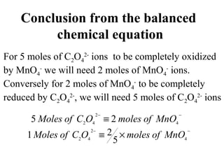 Conclusion from the balanced
chemical equation
For 5 moles of C2O4
2-
ions to be completely oxidized
by MnO4
-
we will need 2 moles of MnO4
-
ions.
Conversely for 2 moles of MnO4
-
to be completely
reduced by C2O4
2-
, we will need 5 moles of C2O4
2-
ions
−−
≡ 4
2
42
25 MnOofmolesOCofMoles
−−
×≡ 4
2
42
5
21 MnOofmolesOCofMoles
 