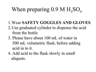 When preparing 0.9 M H2SO4
1.Wear SAFETY GOGGLES AND GLOVES
2.Use graduated cylinder to dispense the acid
from the bottle
3. Please have about 100 mL of water in
500 mL volumetric flask, before adding
acid in to it.
4. Add acid to the flask slowly in small
aliquots.
 