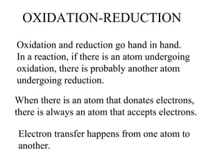 OXIDATION-REDUCTION
Oxidation and reduction go hand in hand.
In a reaction, if there is an atom undergoing
oxidation, there is probably another atom
undergoing reduction.
When there is an atom that donates electrons,
there is always an atom that accepts electrons.
Electron transfer happens from one atom to
another.
 