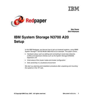 Redpaper
                                                                                      Alex Osuna
                                                                                  Dirk Peitzmann


IBM System Storage N3700 A20
Setup

                In this IBM Redpaper, we discuss how to set up clustered systems, using IBM®
                System Storage™ N3700 Model 2863-A20 as an example. This paper covers:
                   Hardware setup, such as cabling and connecting to local area networks
                   (LANs) and expansion shelves such as the System Storage EXN2000
                   expansion unit
                   Initial setup of the cluster nodes and cluster configuration
                   Disk ownership in a clustered environment

                We start our planning and installation procedure after unpacking and mounting
                the systems in the 19” rack.




© Copyright IBM Corp. 2007. All rights reserved.                          ibm.com/redbooks      1
 
