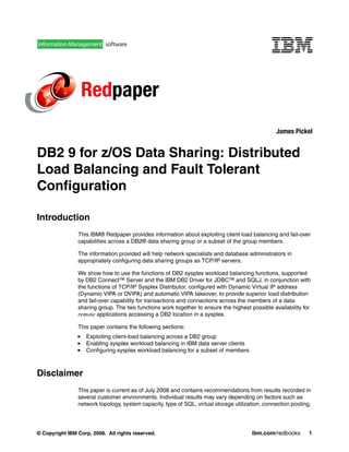 Redpaper 
James Pickel 
DB2 9 for z/OS Data Sharing: Distributed 
Load Balancing and Fault Tolerant 
Configuration 
Introduction 
This IBM® Redpaper provides information about exploiting client load balancing and fail-over 
capabilities across a DB2® data sharing group or a subset of the group members. 
The information provided will help network specialists and database administrators in 
appropriately configuring data sharing groups as TCP/IP servers. 
We show how to use the functions of DB2 sysplex workload balancing functions, supported 
by DB2 Connect™ Server and the IBM DB2 Driver for JDBC™ and SQLJ, in conjunction with 
the functions of TCP/IP Sysplex Distributor, configured with Dynamic Virtual IP address 
(Dynamic VIPA or DVIPA) and automatic VIPA takeover, to provide superior load distribution 
and fail-over capability for transactions and connections across the members of a data 
sharing group. The two functions work together to ensure the highest possible availability for 
remote applications accessing a DB2 location in a sysplex. 
This paper contains the following sections: 
 Exploiting client-load balancing across a DB2 group 
 Enabling sysplex workload balancing in IBM data server clients 
 Configuring sysplex workload balancing for a subset of members 
Disclaimer 
This paper is current as of July 2008 and contains recommendations from results recorded in 
several customer environments. Individual results may vary depending on factors such as 
network topology, system capacity, type of SQL, virtual storage utilization, connection pooling, 
© Copyright IBM Corp. 2008. All rights reserved. ibm.com/redbooks 1 
 