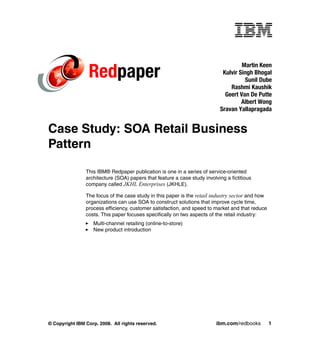 Martin Keen
                 Redpaper                                                    Kulvir Singh Bhogal
                                                                                      Sunil Dube
                                                                                Rashmi Kaushik
                                                                              Geert Van De Putte
                                                                                     Albert Wong
                                                                            Sravan Yallapragada


Case Study: SOA Retail Business
Pattern

                This IBM® Redpaper publication is one in a series of service-oriented
                architecture (SOA) papers that feature a case study involving a fictitious
                company called JKHL Enterprises (JKHLE).

                The focus of the case study in this paper is the retail industry sector and how
                organizations can use SOA to construct solutions that improve cycle time,
                process efficiency, customer satisfaction, and speed to market and that reduce
                costs. This paper focuses specifically on two aspects of the retail industry:
                   Multi-channel retailing (online-to-store)
                   New product introduction




© Copyright IBM Corp. 2008. All rights reserved.                          ibm.com/redbooks        1
 