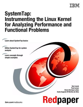 ibm.com/redbooks Redpaper
Front cover
SystemTap:
Instrumenting the Linux Kernel
for Analyzing Performance and
Functional Problems
Bart Jacob
Paul Larson
Breno Henrique Leitao
Saulo Augusto M Martins da Silva
Learn about SystemTap basics
Utilize SystemTap for system
analysis
Learn concepts through
simple examples
 