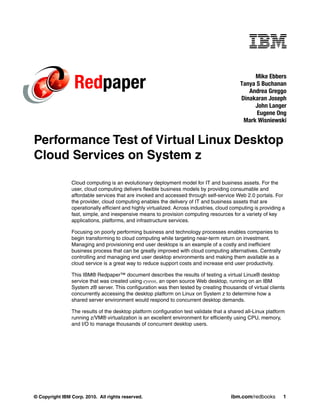 Redpaper
                                                                                                 Mike Ebbers
                                                                                            Tanya S Buchanan
                                                                                               Andrea Greggo
                                                                                            Dinakaran Joseph
                                                                                                 John Langer
                                                                                                  Eugene Ong
                                                                                             Mark Wisniewski


Performance Test of Virtual Linux Desktop
Cloud Services on System z

                Cloud computing is an evolutionary deployment model for IT and business assets. For the
                user, cloud computing delivers flexible business models by providing consumable and
                affordable services that are invoked and accessed through self-service Web 2.0 portals. For
                the provider, cloud computing enables the delivery of IT and business assets that are
                operationally efficient and highly virtualized. Across industries, cloud computing is providing a
                fast, simple, and inexpensive means to provision computing resources for a variety of key
                applications, platforms, and infrastructure services.

                Focusing on poorly performing business and technology processes enables companies to
                begin transforming to cloud computing while targeting near-term return on investment.
                Managing and provisioning end user desktops is an example of a costly and inefficient
                business process that can be greatly improved with cloud computing alternatives. Centrally
                controlling and managing end user desktop environments and making them available as a
                cloud service is a great way to reduce support costs and increase end user productivity.

                This IBM® Redpaper™ document describes the results of testing a virtual Linux® desktop
                service that was created using eyeos, an open source Web desktop, running on an IBM
                System z® server. This configuration was then tested by creating thousands of virtual clients
                concurrently accessing the desktop platform on Linux on System z to determine how a
                shared server environment would respond to concurrent desktop demands.

                The results of the desktop platform configuration test validate that a shared all-Linux platform
                running z/VM® virtualization is an excellent environment for efficiently using CPU, memory,
                and I/O to manage thousands of concurrent desktop users.




© Copyright IBM Corp. 2010. All rights reserved.                                        ibm.com/redbooks        1
 
