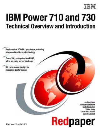 ibm.com/redbooks Redpaper
IBM Power 710 and 730
Technical Overview and Introduction
An Ding Chen
James Cruickshank
Carlo Costantini
Volker Haug
Cesar Diniz Maciel
John T Schmidt
Features the POWER7 processor providing
advanced multi-core technology
PowerVM, enterprise-level RAS
all in an entry server package
2U rack-mount design for
midrange performance
 