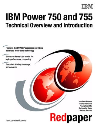 ibm.com/redbooks Redpaper
Front cover
IBM Power 750 and 755
Technical Overview and Introduction
Giuliano Anselmi
Bruno Blanchard
Younghoon Cho
Christopher Hales
Marcos Quezada
Features the POWER7 processor providing
advanced multi-core technology
Discusses Power 755 model for
high performance computing
Describes leading midrange
performance
 