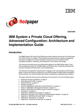 Redpaper
                                                                                                   Scott Smith


IBM System x Private Cloud Offering,
Advanced Configuration: Architecture and
Implementation Guide

Introduction
                The IBM® System x® Private Cloud Offering provides solutions that are part of the Microsoft
                Fast Track for Hyper-V program. This program has requirements for systems management,
                virtualized management, and fault tolerance through the use of the System Center
                management platform, clustering, and redundancy in the network and storage.

                This document provides setup and configuration details for the IBM 8-Node Hyper-V Fast
                Track configuration based on the IBM System x3755 M3 servers. Guidance and references
                are given throughout this document to aid understanding.

                This document is intended for experienced IT engineers who have familiarity with Windows,
                Hyper-V, Microsoft Clustering, Networking, and iSCSI storage with IBM System Storage® N
                Series products. You should already have hands-on experience configuring these systems.

                This paper describes planning and configuration of the solutions. It has the following topics:
                   “Racking and power distribution” on page 3
                   “Networking and VLANs” on page 4
                   “Active Directory” on page 10
                   “Storage” on page 10
                   “Setup of IBM System x3550 M3 for Active Directory” on page 14
                   “Setup of x3650 M3 for Management Cluster” on page 15
                   “Setup of x3755 M3 for Production Hyper-V Cluster” on page 21
                   “Conclusion” on page 24
                   “Appendix A: Reference documents” on page 24
                   “Appendix B: Brocade 2-port 10GbE Converged Network Adapter” on page 26
                   “Appendix C: IBM Ethernet Switch B24X” on page 31
                   “Appendix D: Worksheets” on page 35
                   “Appendix E: SnapVault sample code” on page 39


© Copyright IBM Corp. 2011. All rights reserved.                                       ibm.com/redbooks          1
 