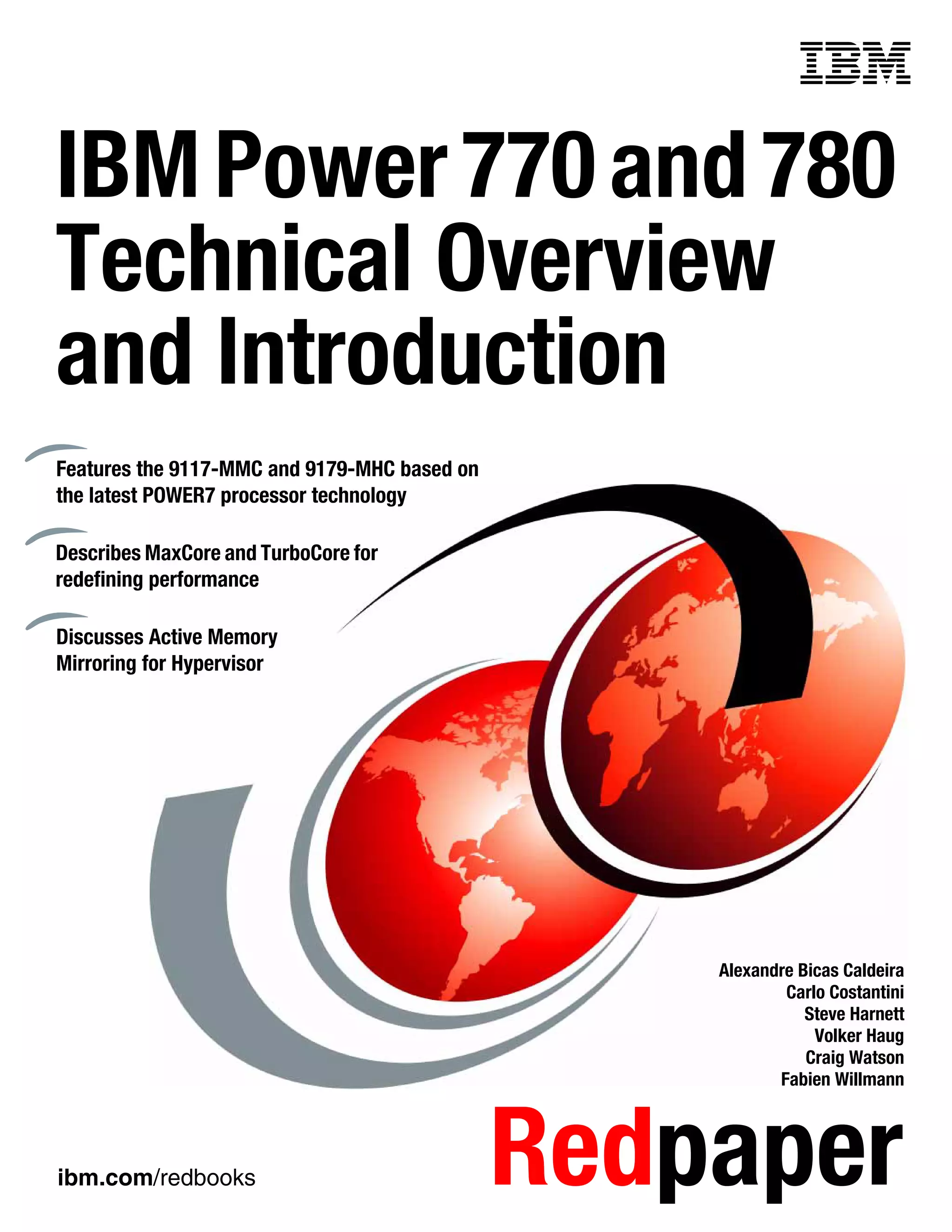 ibm.com/redbooks Redpaper
Front cover
IBMPower770and780
Technical Overview
and Introduction
Alexandre Bicas Caldeira
Carlo Costantini
Steve Harnett
Volker Haug
Craig Watson
Fabien Willmann
Features the 9117-MMC and 9179-MHC based on
the latest POWER7 processor technology
Describes MaxCore and TurboCore for
redefining performance
Discusses Active Memory
Mirroring for Hypervisor
 