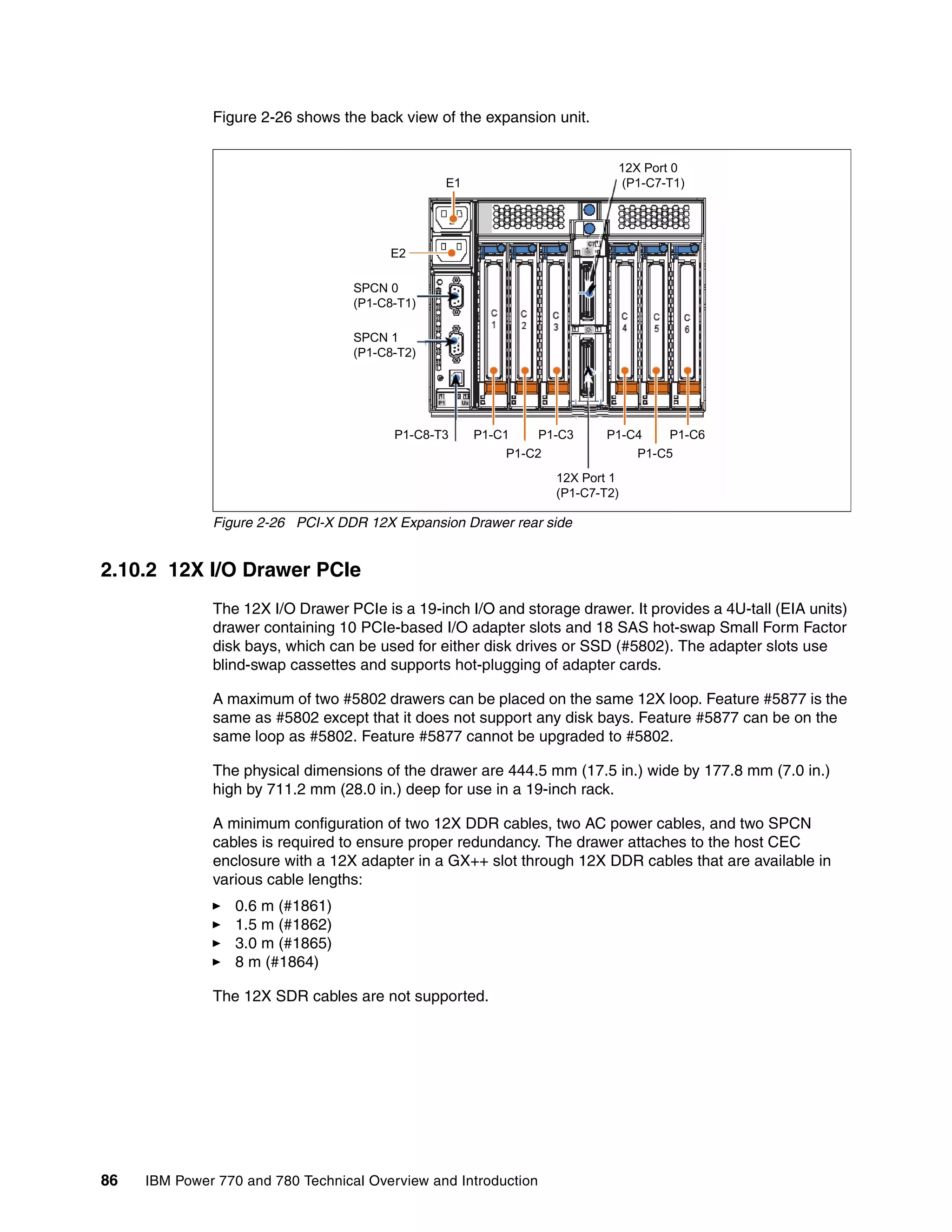 86 IBM Power 770 and 780 Technical Overview and Introduction
Figure 2-26 shows the back view of the expansion unit.
Figure 2-26 PCI-X DDR 12X Expansion Drawer rear side
2.10.2 12X I/O Drawer PCIe
The 12X I/O Drawer PCIe is a 19-inch I/O and storage drawer. It provides a 4U-tall (EIA units)
drawer containing 10 PCIe-based I/O adapter slots and 18 SAS hot-swap Small Form Factor
disk bays, which can be used for either disk drives or SSD (#5802). The adapter slots use
blind-swap cassettes and supports hot-plugging of adapter cards.
A maximum of two #5802 drawers can be placed on the same 12X loop. Feature #5877 is the
same as #5802 except that it does not support any disk bays. Feature #5877 can be on the
same loop as #5802. Feature #5877 cannot be upgraded to #5802.
The physical dimensions of the drawer are 444.5 mm (17.5 in.) wide by 177.8 mm (7.0 in.)
high by 711.2 mm (28.0 in.) deep for use in a 19-inch rack.
A minimum configuration of two 12X DDR cables, two AC power cables, and two SPCN
cables is required to ensure proper redundancy. The drawer attaches to the host CEC
enclosure with a 12X adapter in a GX++ slot through 12X DDR cables that are available in
various cable lengths:
0.6 m (#1861)
1.5 m (#1862)
3.0 m (#1865)
8 m (#1864)
The 12X SDR cables are not supported.
12X Port 1
(P1-C7-T2)
P1-C8-T3 P1-C1
P1-C2
P1-C3 P1-C4
P1-C5
P1-C6
12X Port 0
(P1-C7-T1)E1
E2
SPCN 0
(P1-C8-T1)
SPCN 1
(P1-C8-T2)
 