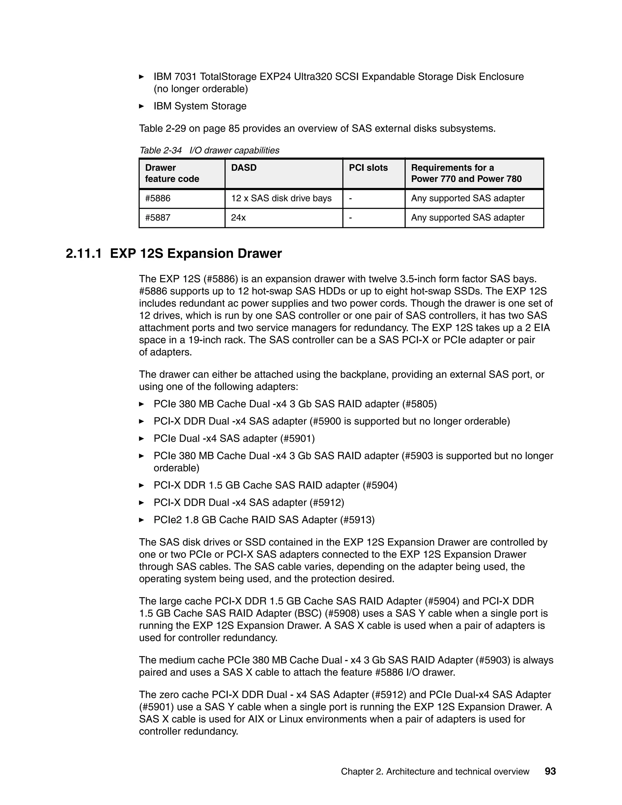 Chapter 2. Architecture and technical overview 93
IBM 7031 TotalStorage EXP24 Ultra320 SCSI Expandable Storage Disk Enclosure
(no longer orderable)
IBM System Storage
Table 2-29 on page 85 provides an overview of SAS external disks subsystems.
Table 2-34 I/O drawer capabilities
2.11.1 EXP 12S Expansion Drawer
The EXP 12S (#5886) is an expansion drawer with twelve 3.5-inch form factor SAS bays.
#5886 supports up to 12 hot-swap SAS HDDs or up to eight hot-swap SSDs. The EXP 12S
includes redundant ac power supplies and two power cords. Though the drawer is one set of
12 drives, which is run by one SAS controller or one pair of SAS controllers, it has two SAS
attachment ports and two service managers for redundancy. The EXP 12S takes up a 2 EIA
space in a 19-inch rack. The SAS controller can be a SAS PCI-X or PCIe adapter or pair
of adapters.
The drawer can either be attached using the backplane, providing an external SAS port, or
using one of the following adapters:
PCIe 380 MB Cache Dual -x4 3 Gb SAS RAID adapter (#5805)
PCI-X DDR Dual -x4 SAS adapter (#5900 is supported but no longer orderable)
PCIe Dual -x4 SAS adapter (#5901)
PCIe 380 MB Cache Dual -x4 3 Gb SAS RAID adapter (#5903 is supported but no longer
orderable)
PCI-X DDR 1.5 GB Cache SAS RAID adapter (#5904)
PCI-X DDR Dual -x4 SAS adapter (#5912)
PCIe2 1.8 GB Cache RAID SAS Adapter (#5913)
The SAS disk drives or SSD contained in the EXP 12S Expansion Drawer are controlled by
one or two PCIe or PCI-X SAS adapters connected to the EXP 12S Expansion Drawer
through SAS cables. The SAS cable varies, depending on the adapter being used, the
operating system being used, and the protection desired.
The large cache PCI-X DDR 1.5 GB Cache SAS RAID Adapter (#5904) and PCI-X DDR
1.5 GB Cache SAS RAID Adapter (BSC) (#5908) uses a SAS Y cable when a single port is
running the EXP 12S Expansion Drawer. A SAS X cable is used when a pair of adapters is
used for controller redundancy.
The medium cache PCIe 380 MB Cache Dual - x4 3 Gb SAS RAID Adapter (#5903) is always
paired and uses a SAS X cable to attach the feature #5886 I/O drawer.
The zero cache PCI-X DDR Dual - x4 SAS Adapter (#5912) and PCIe Dual-x4 SAS Adapter
(#5901) use a SAS Y cable when a single port is running the EXP 12S Expansion Drawer. A
SAS X cable is used for AIX or Linux environments when a pair of adapters is used for
controller redundancy.
Drawer
feature code
DASD PCI slots Requirements for a
Power 770 and Power 780
#5886 12 x SAS disk drive bays - Any supported SAS adapter
#5887 24x - Any supported SAS adapter
 