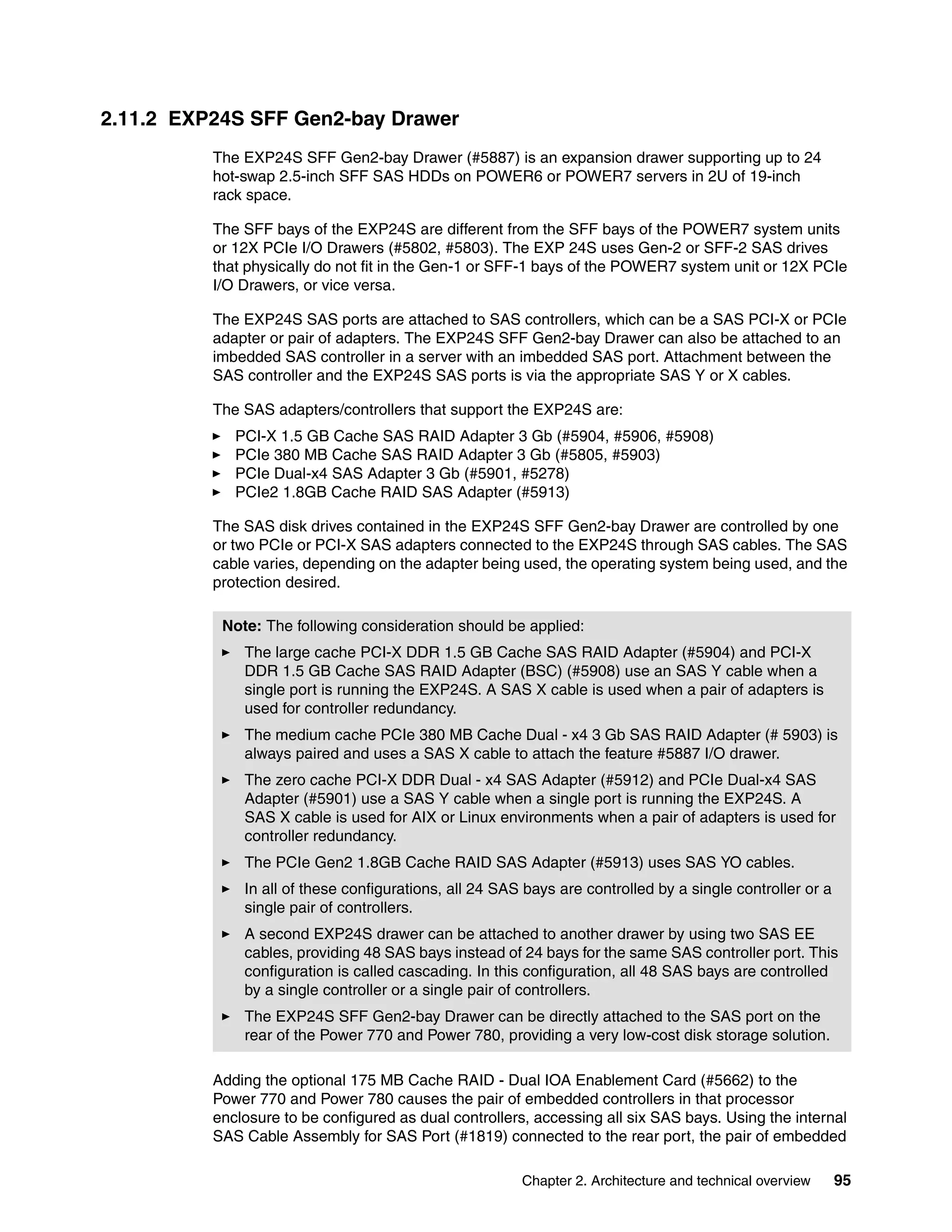 Chapter 2. Architecture and technical overview 95
2.11.2 EXP24S SFF Gen2-bay Drawer
The EXP24S SFF Gen2-bay Drawer (#5887) is an expansion drawer supporting up to 24
hot-swap 2.5-inch SFF SAS HDDs on POWER6 or POWER7 servers in 2U of 19-inch
rack space.
The SFF bays of the EXP24S are different from the SFF bays of the POWER7 system units
or 12X PCIe I/O Drawers (#5802, #5803). The EXP 24S uses Gen-2 or SFF-2 SAS drives
that physically do not fit in the Gen-1 or SFF-1 bays of the POWER7 system unit or 12X PCIe
I/O Drawers, or vice versa.
The EXP24S SAS ports are attached to SAS controllers, which can be a SAS PCI-X or PCIe
adapter or pair of adapters. The EXP24S SFF Gen2-bay Drawer can also be attached to an
imbedded SAS controller in a server with an imbedded SAS port. Attachment between the
SAS controller and the EXP24S SAS ports is via the appropriate SAS Y or X cables.
The SAS adapters/controllers that support the EXP24S are:
PCI-X 1.5 GB Cache SAS RAID Adapter 3 Gb (#5904, #5906, #5908)
PCIe 380 MB Cache SAS RAID Adapter 3 Gb (#5805, #5903)
PCIe Dual-x4 SAS Adapter 3 Gb (#5901, #5278)
PCIe2 1.8GB Cache RAID SAS Adapter (#5913)
The SAS disk drives contained in the EXP24S SFF Gen2-bay Drawer are controlled by one
or two PCIe or PCI-X SAS adapters connected to the EXP24S through SAS cables. The SAS
cable varies, depending on the adapter being used, the operating system being used, and the
protection desired.
Adding the optional 175 MB Cache RAID - Dual IOA Enablement Card (#5662) to the
Power 770 and Power 780 causes the pair of embedded controllers in that processor
enclosure to be configured as dual controllers, accessing all six SAS bays. Using the internal
SAS Cable Assembly for SAS Port (#1819) connected to the rear port, the pair of embedded
Note: The following consideration should be applied:
The large cache PCI-X DDR 1.5 GB Cache SAS RAID Adapter (#5904) and PCI-X
DDR 1.5 GB Cache SAS RAID Adapter (BSC) (#5908) use an SAS Y cable when a
single port is running the EXP24S. A SAS X cable is used when a pair of adapters is
used for controller redundancy.
The medium cache PCIe 380 MB Cache Dual - x4 3 Gb SAS RAID Adapter (# 5903) is
always paired and uses a SAS X cable to attach the feature #5887 I/O drawer.
The zero cache PCI-X DDR Dual - x4 SAS Adapter (#5912) and PCIe Dual-x4 SAS
Adapter (#5901) use a SAS Y cable when a single port is running the EXP24S. A
SAS X cable is used for AIX or Linux environments when a pair of adapters is used for
controller redundancy.
The PCIe Gen2 1.8GB Cache RAID SAS Adapter (#5913) uses SAS YO cables.
In all of these configurations, all 24 SAS bays are controlled by a single controller or a
single pair of controllers.
A second EXP24S drawer can be attached to another drawer by using two SAS EE
cables, providing 48 SAS bays instead of 24 bays for the same SAS controller port. This
configuration is called cascading. In this configuration, all 48 SAS bays are controlled
by a single controller or a single pair of controllers.
The EXP24S SFF Gen2-bay Drawer can be directly attached to the SAS port on the
rear of the Power 770 and Power 780, providing a very low-cost disk storage solution.
 