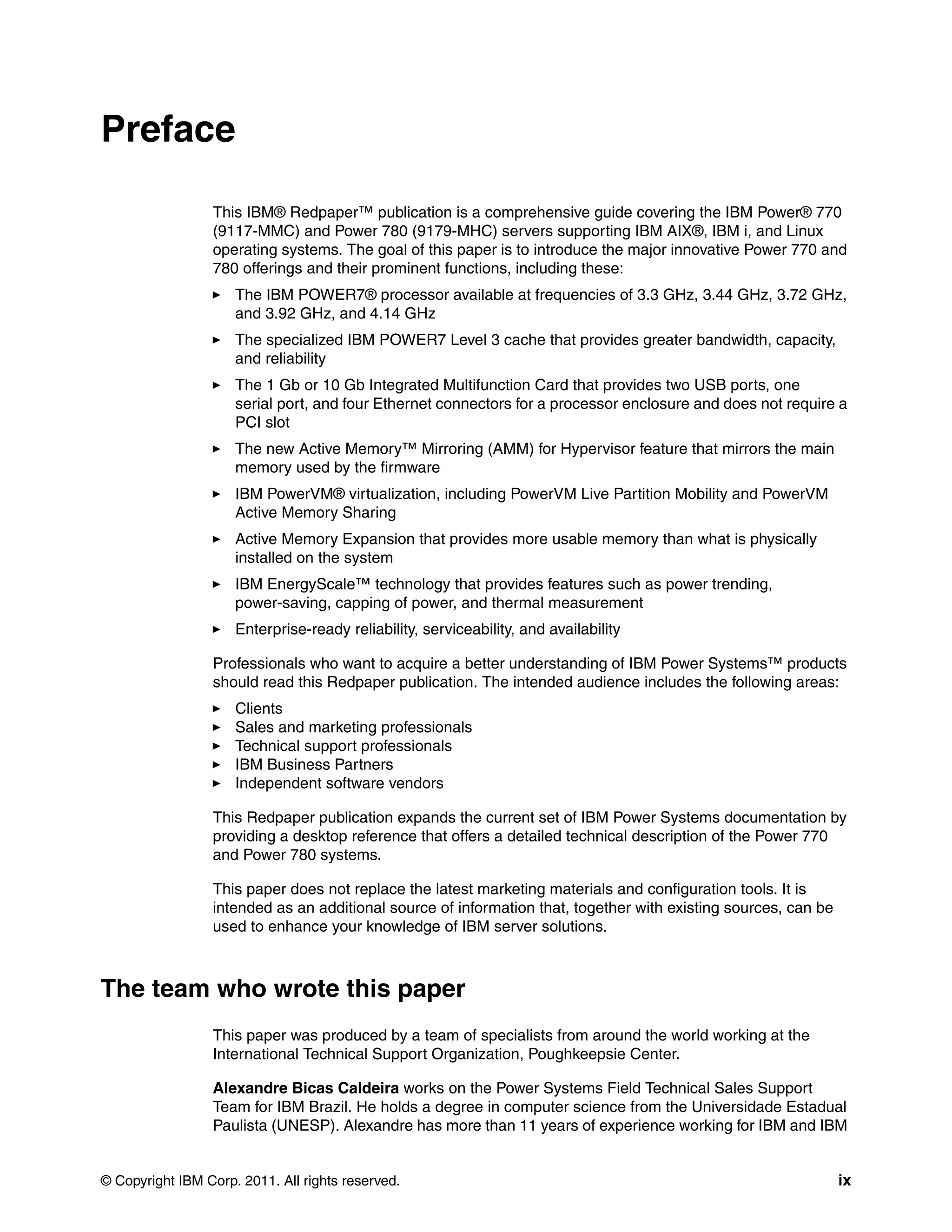© Copyright IBM Corp. 2011. All rights reserved. ix
Preface
This IBM® Redpaper™ publication is a comprehensive guide covering the IBM Power® 770
(9117-MMC) and Power 780 (9179-MHC) servers supporting IBM AIX®, IBM i, and Linux
operating systems. The goal of this paper is to introduce the major innovative Power 770 and
780 offerings and their prominent functions, including these:
The IBM POWER7® processor available at frequencies of 3.3 GHz, 3.44 GHz, 3.72 GHz,
and 3.92 GHz, and 4.14 GHz
The specialized IBM POWER7 Level 3 cache that provides greater bandwidth, capacity,
and reliability
The 1 Gb or 10 Gb Integrated Multifunction Card that provides two USB ports, one
serial port, and four Ethernet connectors for a processor enclosure and does not require a
PCI slot
The new Active Memory™ Mirroring (AMM) for Hypervisor feature that mirrors the main
memory used by the firmware
IBM PowerVM® virtualization, including PowerVM Live Partition Mobility and PowerVM
Active Memory Sharing
Active Memory Expansion that provides more usable memory than what is physically
installed on the system
IBM EnergyScale™ technology that provides features such as power trending,
power-saving, capping of power, and thermal measurement
Enterprise-ready reliability, serviceability, and availability
Professionals who want to acquire a better understanding of IBM Power Systems™ products
should read this Redpaper publication. The intended audience includes the following areas:
Clients
Sales and marketing professionals
Technical support professionals
IBM Business Partners
Independent software vendors
This Redpaper publication expands the current set of IBM Power Systems documentation by
providing a desktop reference that offers a detailed technical description of the Power 770
and Power 780 systems.
This paper does not replace the latest marketing materials and configuration tools. It is
intended as an additional source of information that, together with existing sources, can be
used to enhance your knowledge of IBM server solutions.
The team who wrote this paper
This paper was produced by a team of specialists from around the world working at the
International Technical Support Organization, Poughkeepsie Center.
Alexandre Bicas Caldeira works on the Power Systems Field Technical Sales Support
Team for IBM Brazil. He holds a degree in computer science from the Universidade Estadual
Paulista (UNESP). Alexandre has more than 11 years of experience working for IBM and IBM
 