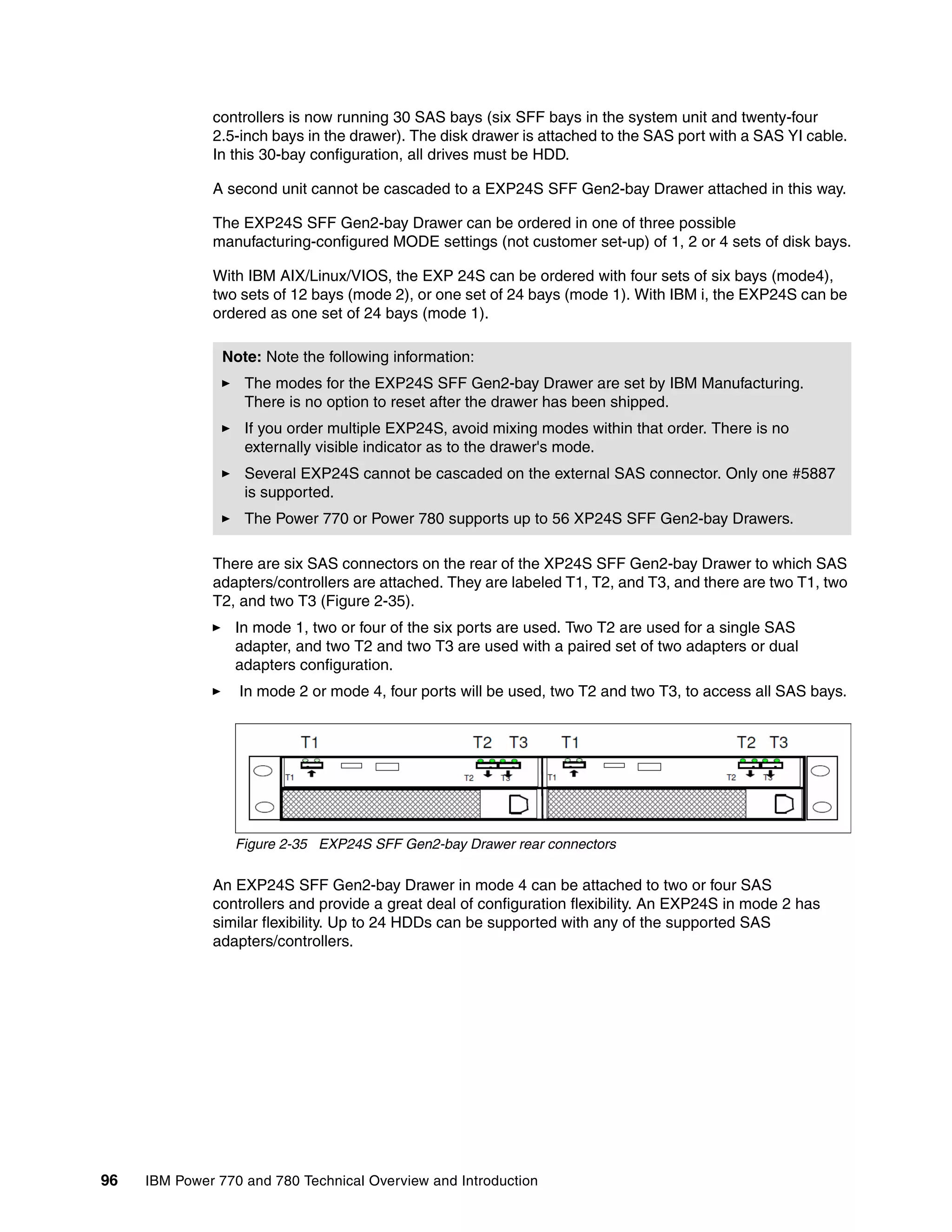 96 IBM Power 770 and 780 Technical Overview and Introduction
controllers is now running 30 SAS bays (six SFF bays in the system unit and twenty-four
2.5-inch bays in the drawer). The disk drawer is attached to the SAS port with a SAS YI cable.
In this 30-bay configuration, all drives must be HDD.
A second unit cannot be cascaded to a EXP24S SFF Gen2-bay Drawer attached in this way.
The EXP24S SFF Gen2-bay Drawer can be ordered in one of three possible
manufacturing-configured MODE settings (not customer set-up) of 1, 2 or 4 sets of disk bays.
With IBM AIX/Linux/VIOS, the EXP 24S can be ordered with four sets of six bays (mode4),
two sets of 12 bays (mode 2), or one set of 24 bays (mode 1). With IBM i, the EXP24S can be
ordered as one set of 24 bays (mode 1).
There are six SAS connectors on the rear of the XP24S SFF Gen2-bay Drawer to which SAS
adapters/controllers are attached. They are labeled T1, T2, and T3, and there are two T1, two
T2, and two T3 (Figure 2-35).
In mode 1, two or four of the six ports are used. Two T2 are used for a single SAS
adapter, and two T2 and two T3 are used with a paired set of two adapters or dual
adapters configuration.
In mode 2 or mode 4, four ports will be used, two T2 and two T3, to access all SAS bays.
Figure 2-35 EXP24S SFF Gen2-bay Drawer rear connectors
An EXP24S SFF Gen2-bay Drawer in mode 4 can be attached to two or four SAS
controllers and provide a great deal of configuration flexibility. An EXP24S in mode 2 has
similar flexibility. Up to 24 HDDs can be supported with any of the supported SAS
adapters/controllers.
Note: Note the following information:
The modes for the EXP24S SFF Gen2-bay Drawer are set by IBM Manufacturing.
There is no option to reset after the drawer has been shipped.
If you order multiple EXP24S, avoid mixing modes within that order. There is no
externally visible indicator as to the drawer's mode.
Several EXP24S cannot be cascaded on the external SAS connector. Only one #5887
is supported.
The Power 770 or Power 780 supports up to 56 XP24S SFF Gen2-bay Drawers.
 