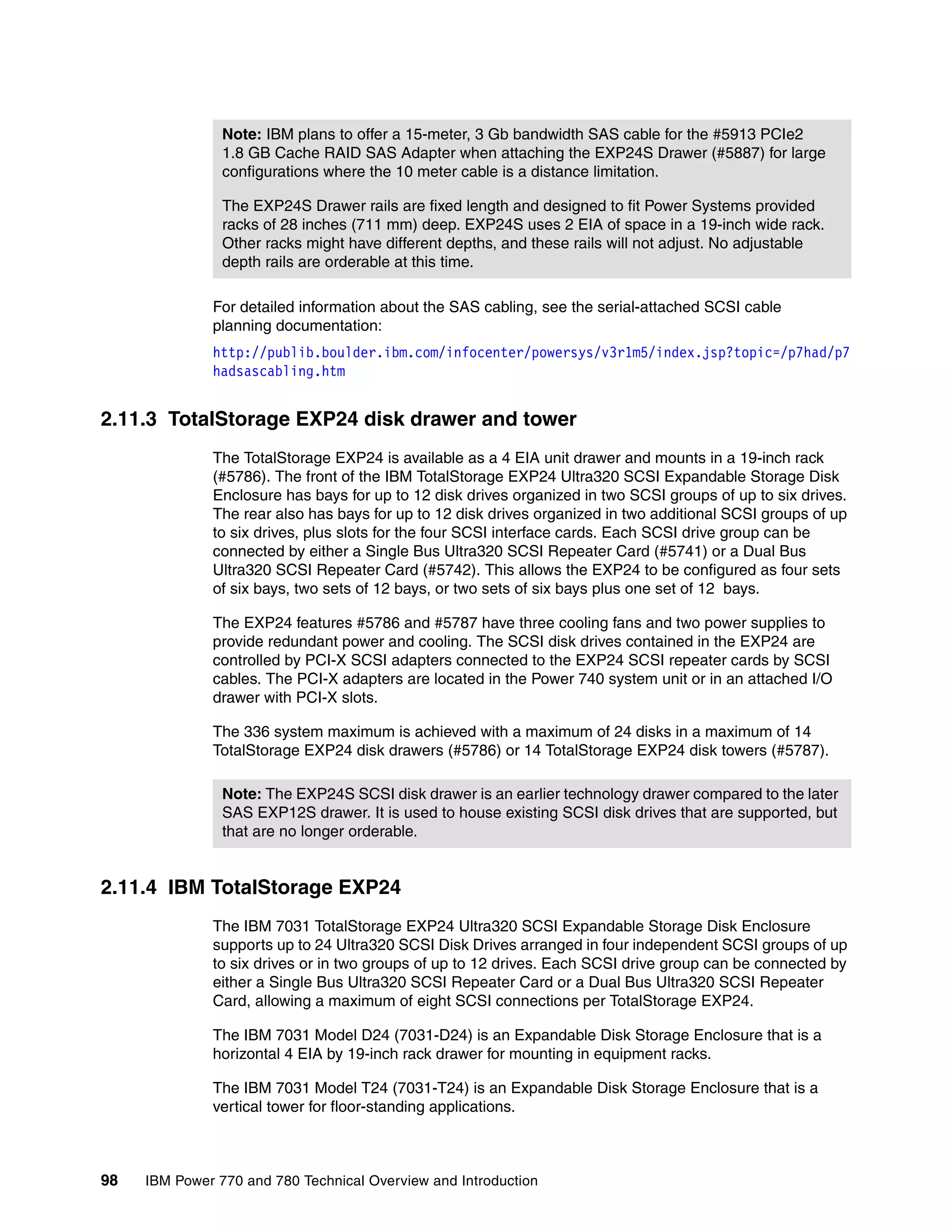 98 IBM Power 770 and 780 Technical Overview and Introduction
For detailed information about the SAS cabling, see the serial-attached SCSI cable
planning documentation:
http://publib.boulder.ibm.com/infocenter/powersys/v3r1m5/index.jsp?topic=/p7had/p7
hadsascabling.htm
2.11.3 TotalStorage EXP24 disk drawer and tower
The TotalStorage EXP24 is available as a 4 EIA unit drawer and mounts in a 19-inch rack
(#5786). The front of the IBM TotalStorage EXP24 Ultra320 SCSI Expandable Storage Disk
Enclosure has bays for up to 12 disk drives organized in two SCSI groups of up to six drives.
The rear also has bays for up to 12 disk drives organized in two additional SCSI groups of up
to six drives, plus slots for the four SCSI interface cards. Each SCSI drive group can be
connected by either a Single Bus Ultra320 SCSI Repeater Card (#5741) or a Dual Bus
Ultra320 SCSI Repeater Card (#5742). This allows the EXP24 to be configured as four sets
of six bays, two sets of 12 bays, or two sets of six bays plus one set of 12 bays.
The EXP24 features #5786 and #5787 have three cooling fans and two power supplies to
provide redundant power and cooling. The SCSI disk drives contained in the EXP24 are
controlled by PCI-X SCSI adapters connected to the EXP24 SCSI repeater cards by SCSI
cables. The PCI-X adapters are located in the Power 740 system unit or in an attached I/O
drawer with PCI-X slots.
The 336 system maximum is achieved with a maximum of 24 disks in a maximum of 14
TotalStorage EXP24 disk drawers (#5786) or 14 TotalStorage EXP24 disk towers (#5787).
2.11.4 IBM TotalStorage EXP24
The IBM 7031 TotalStorage EXP24 Ultra320 SCSI Expandable Storage Disk Enclosure
supports up to 24 Ultra320 SCSI Disk Drives arranged in four independent SCSI groups of up
to six drives or in two groups of up to 12 drives. Each SCSI drive group can be connected by
either a Single Bus Ultra320 SCSI Repeater Card or a Dual Bus Ultra320 SCSI Repeater
Card, allowing a maximum of eight SCSI connections per TotalStorage EXP24.
The IBM 7031 Model D24 (7031-D24) is an Expandable Disk Storage Enclosure that is a
horizontal 4 EIA by 19-inch rack drawer for mounting in equipment racks.
The IBM 7031 Model T24 (7031-T24) is an Expandable Disk Storage Enclosure that is a
vertical tower for floor-standing applications.
Note: IBM plans to offer a 15-meter, 3 Gb bandwidth SAS cable for the #5913 PCIe2
1.8 GB Cache RAID SAS Adapter when attaching the EXP24S Drawer (#5887) for large
configurations where the 10 meter cable is a distance limitation.
The EXP24S Drawer rails are fixed length and designed to fit Power Systems provided
racks of 28 inches (711 mm) deep. EXP24S uses 2 EIA of space in a 19-inch wide rack.
Other racks might have different depths, and these rails will not adjust. No adjustable
depth rails are orderable at this time.
Note: The EXP24S SCSI disk drawer is an earlier technology drawer compared to the later
SAS EXP12S drawer. It is used to house existing SCSI disk drives that are supported, but
that are no longer orderable.
 