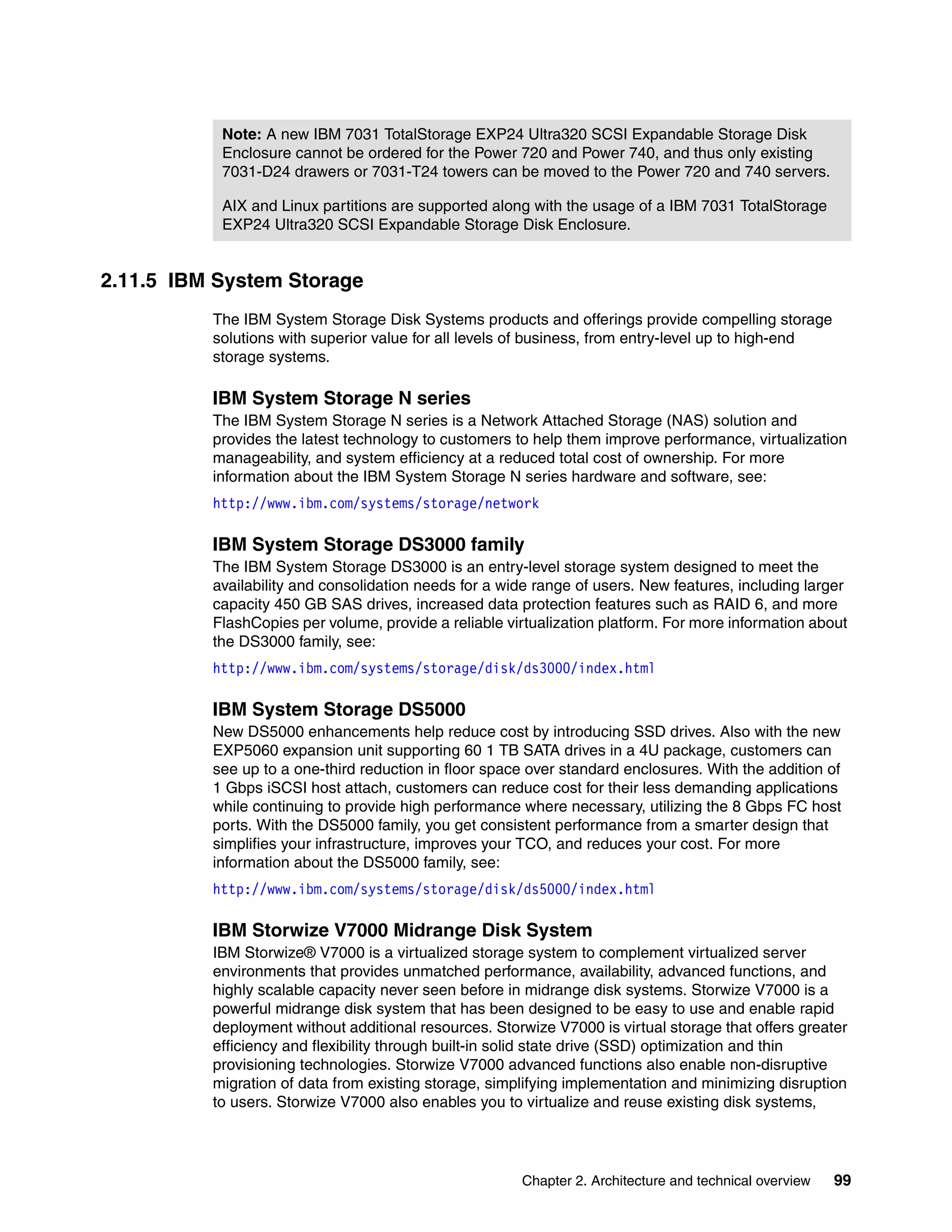 Chapter 2. Architecture and technical overview 99
2.11.5 IBM System Storage
The IBM System Storage Disk Systems products and offerings provide compelling storage
solutions with superior value for all levels of business, from entry-level up to high-end
storage systems.
IBM System Storage N series
The IBM System Storage N series is a Network Attached Storage (NAS) solution and
provides the latest technology to customers to help them improve performance, virtualization
manageability, and system efficiency at a reduced total cost of ownership. For more
information about the IBM System Storage N series hardware and software, see:
http://www.ibm.com/systems/storage/network
IBM System Storage DS3000 family
The IBM System Storage DS3000 is an entry-level storage system designed to meet the
availability and consolidation needs for a wide range of users. New features, including larger
capacity 450 GB SAS drives, increased data protection features such as RAID 6, and more
FlashCopies per volume, provide a reliable virtualization platform. For more information about
the DS3000 family, see:
http://www.ibm.com/systems/storage/disk/ds3000/index.html
IBM System Storage DS5000
New DS5000 enhancements help reduce cost by introducing SSD drives. Also with the new
EXP5060 expansion unit supporting 60 1 TB SATA drives in a 4U package, customers can
see up to a one-third reduction in floor space over standard enclosures. With the addition of
1 Gbps iSCSI host attach, customers can reduce cost for their less demanding applications
while continuing to provide high performance where necessary, utilizing the 8 Gbps FC host
ports. With the DS5000 family, you get consistent performance from a smarter design that
simplifies your infrastructure, improves your TCO, and reduces your cost. For more
information about the DS5000 family, see:
http://www.ibm.com/systems/storage/disk/ds5000/index.html
IBM Storwize V7000 Midrange Disk System
IBM Storwize® V7000 is a virtualized storage system to complement virtualized server
environments that provides unmatched performance, availability, advanced functions, and
highly scalable capacity never seen before in midrange disk systems. Storwize V7000 is a
powerful midrange disk system that has been designed to be easy to use and enable rapid
deployment without additional resources. Storwize V7000 is virtual storage that offers greater
efficiency and flexibility through built-in solid state drive (SSD) optimization and thin
provisioning technologies. Storwize V7000 advanced functions also enable non-disruptive
migration of data from existing storage, simplifying implementation and minimizing disruption
to users. Storwize V7000 also enables you to virtualize and reuse existing disk systems,
Note: A new IBM 7031 TotalStorage EXP24 Ultra320 SCSI Expandable Storage Disk
Enclosure cannot be ordered for the Power 720 and Power 740, and thus only existing
7031-D24 drawers or 7031-T24 towers can be moved to the Power 720 and 740 servers.
AIX and Linux partitions are supported along with the usage of a IBM 7031 TotalStorage
EXP24 Ultra320 SCSI Expandable Storage Disk Enclosure.
 