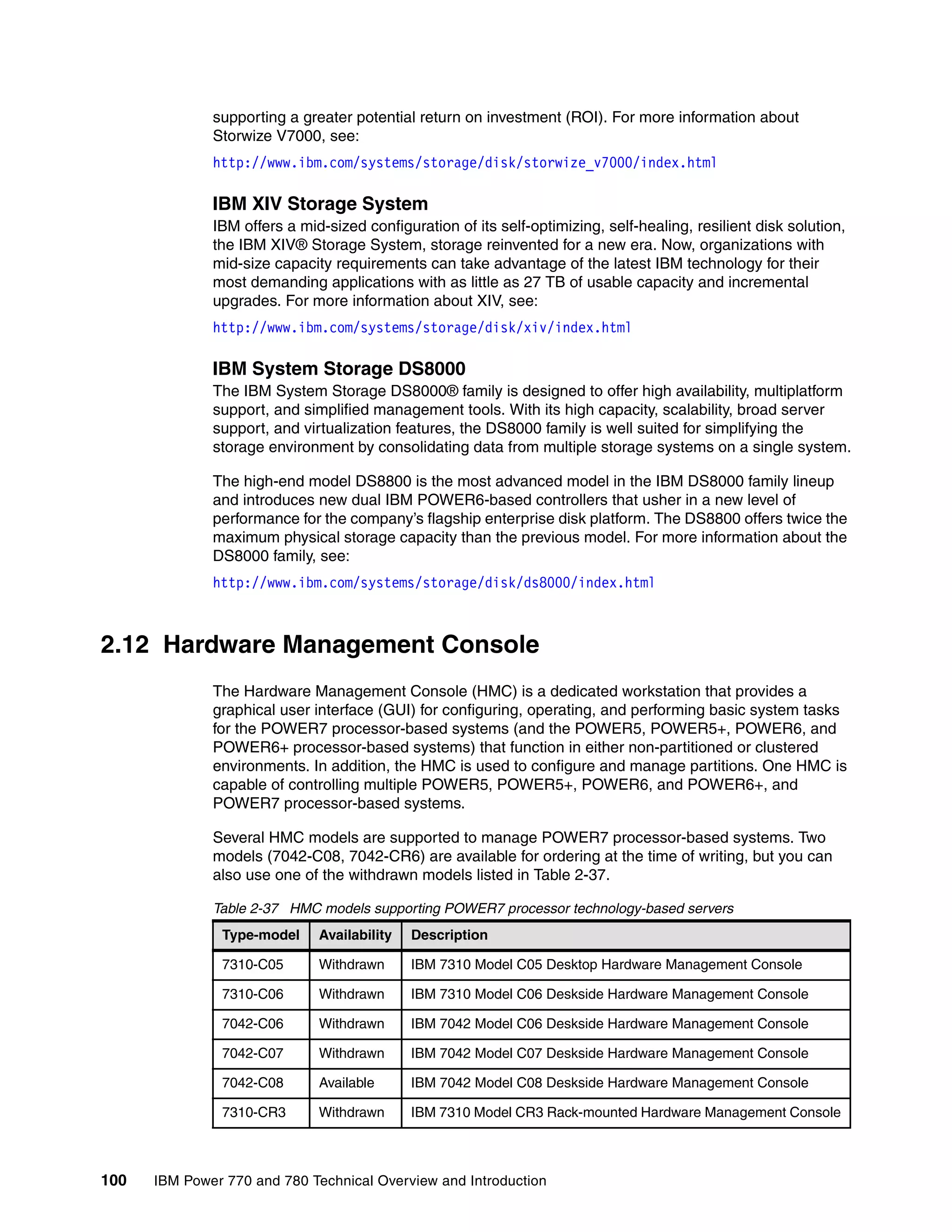 100 IBM Power 770 and 780 Technical Overview and Introduction
supporting a greater potential return on investment (ROI). For more information about
Storwize V7000, see:
http://www.ibm.com/systems/storage/disk/storwize_v7000/index.html
IBM XIV Storage System
IBM offers a mid-sized configuration of its self-optimizing, self-healing, resilient disk solution,
the IBM XIV® Storage System, storage reinvented for a new era. Now, organizations with
mid-size capacity requirements can take advantage of the latest IBM technology for their
most demanding applications with as little as 27 TB of usable capacity and incremental
upgrades. For more information about XIV, see:
http://www.ibm.com/systems/storage/disk/xiv/index.html
IBM System Storage DS8000
The IBM System Storage DS8000® family is designed to offer high availability, multiplatform
support, and simplified management tools. With its high capacity, scalability, broad server
support, and virtualization features, the DS8000 family is well suited for simplifying the
storage environment by consolidating data from multiple storage systems on a single system.
The high-end model DS8800 is the most advanced model in the IBM DS8000 family lineup
and introduces new dual IBM POWER6-based controllers that usher in a new level of
performance for the company’s flagship enterprise disk platform. The DS8800 offers twice the
maximum physical storage capacity than the previous model. For more information about the
DS8000 family, see:
http://www.ibm.com/systems/storage/disk/ds8000/index.html
2.12 Hardware Management Console
The Hardware Management Console (HMC) is a dedicated workstation that provides a
graphical user interface (GUI) for configuring, operating, and performing basic system tasks
for the POWER7 processor-based systems (and the POWER5, POWER5+, POWER6, and
POWER6+ processor-based systems) that function in either non-partitioned or clustered
environments. In addition, the HMC is used to configure and manage partitions. One HMC is
capable of controlling multiple POWER5, POWER5+, POWER6, and POWER6+, and
POWER7 processor-based systems.
Several HMC models are supported to manage POWER7 processor-based systems. Two
models (7042-C08, 7042-CR6) are available for ordering at the time of writing, but you can
also use one of the withdrawn models listed in Table 2-37.
Table 2-37 HMC models supporting POWER7 processor technology-based servers
Type-model Availability Description
7310-C05 Withdrawn IBM 7310 Model C05 Desktop Hardware Management Console
7310-C06 Withdrawn IBM 7310 Model C06 Deskside Hardware Management Console
7042-C06 Withdrawn IBM 7042 Model C06 Deskside Hardware Management Console
7042-C07 Withdrawn IBM 7042 Model C07 Deskside Hardware Management Console
7042-C08 Available IBM 7042 Model C08 Deskside Hardware Management Console
7310-CR3 Withdrawn IBM 7310 Model CR3 Rack-mounted Hardware Management Console
 
