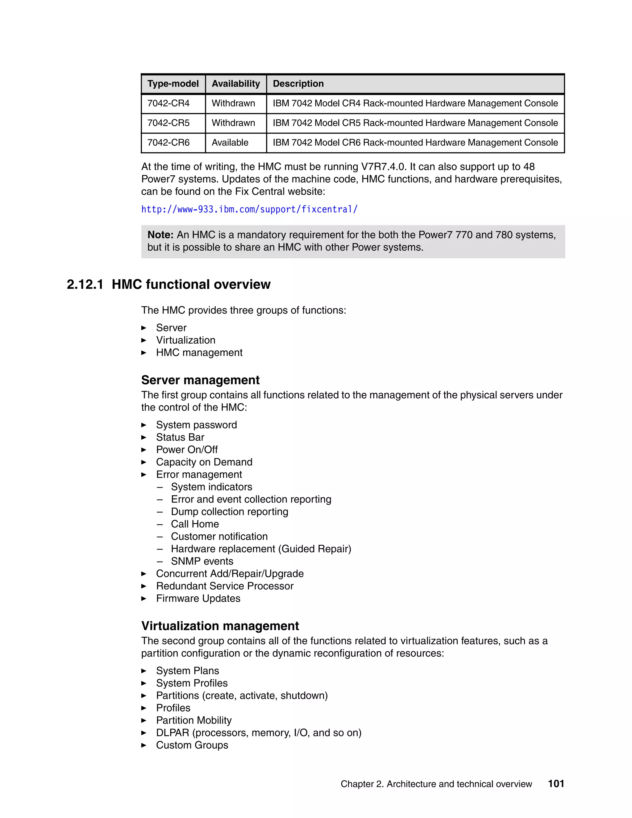 Chapter 2. Architecture and technical overview 101
At the time of writing, the HMC must be running V7R7.4.0. It can also support up to 48
Power7 systems. Updates of the machine code, HMC functions, and hardware prerequisites,
can be found on the Fix Central website:
http://www-933.ibm.com/support/fixcentral/
2.12.1 HMC functional overview
The HMC provides three groups of functions:
Server
Virtualization
HMC management
Server management
The first group contains all functions related to the management of the physical servers under
the control of the HMC:
System password
Status Bar
Power On/Off
Capacity on Demand
Error management
– System indicators
– Error and event collection reporting
– Dump collection reporting
– Call Home
– Customer notification
– Hardware replacement (Guided Repair)
– SNMP events
Concurrent Add/Repair/Upgrade
Redundant Service Processor
Firmware Updates
Virtualization management
The second group contains all of the functions related to virtualization features, such as a
partition configuration or the dynamic reconfiguration of resources:
System Plans
System Profiles
Partitions (create, activate, shutdown)
Profiles
Partition Mobility
DLPAR (processors, memory, I/O, and so on)
Custom Groups
7042-CR4 Withdrawn IBM 7042 Model CR4 Rack-mounted Hardware Management Console
7042-CR5 Withdrawn IBM 7042 Model CR5 Rack-mounted Hardware Management Console
7042-CR6 Available IBM 7042 Model CR6 Rack-mounted Hardware Management Console
Note: An HMC is a mandatory requirement for the both the Power7 770 and 780 systems,
but it is possible to share an HMC with other Power systems.
Type-model Availability Description
 
