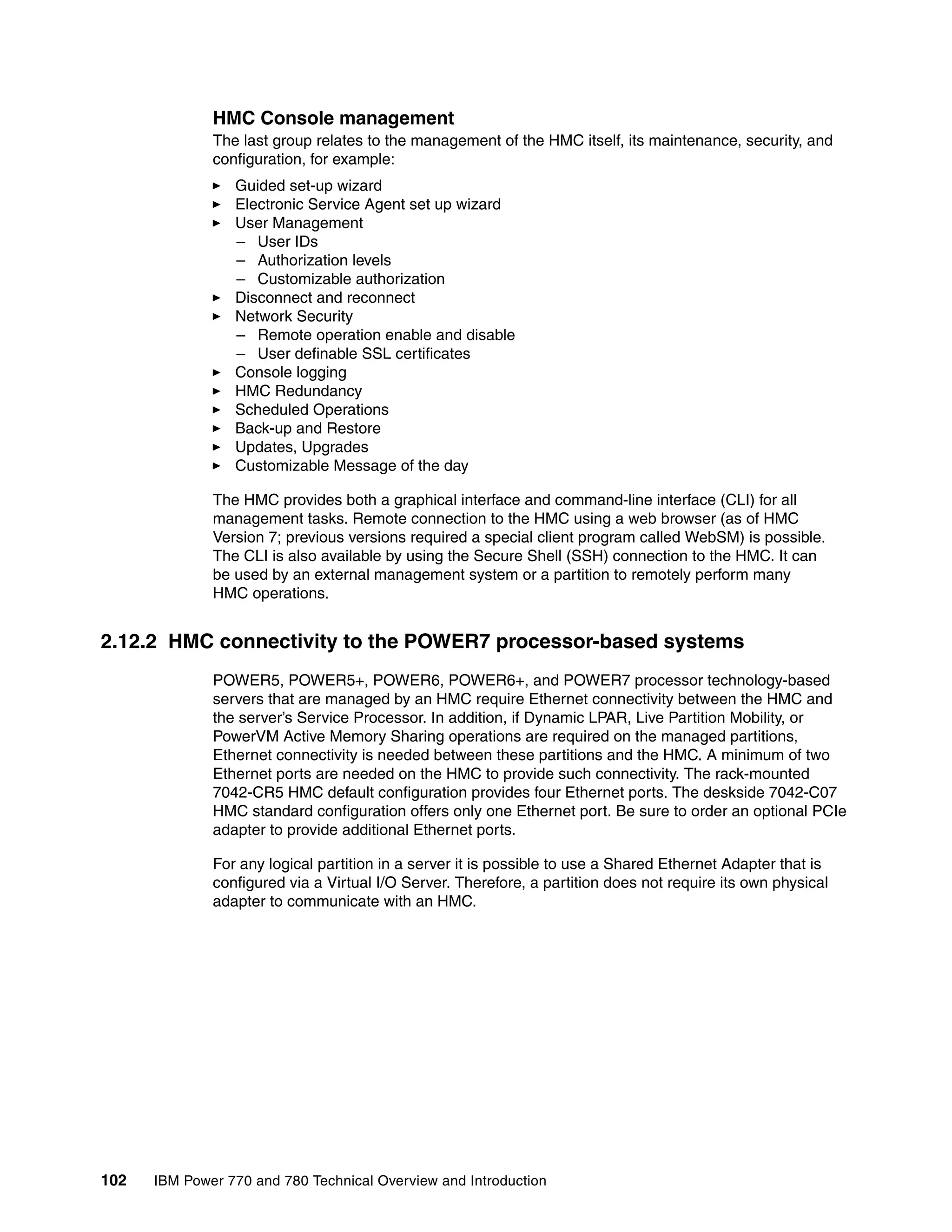 102 IBM Power 770 and 780 Technical Overview and Introduction
HMC Console management
The last group relates to the management of the HMC itself, its maintenance, security, and
configuration, for example:
Guided set-up wizard
Electronic Service Agent set up wizard
User Management
– User IDs
– Authorization levels
– Customizable authorization
Disconnect and reconnect
Network Security
– Remote operation enable and disable
– User definable SSL certificates
Console logging
HMC Redundancy
Scheduled Operations
Back-up and Restore
Updates, Upgrades
Customizable Message of the day
The HMC provides both a graphical interface and command-line interface (CLI) for all
management tasks. Remote connection to the HMC using a web browser (as of HMC
Version 7; previous versions required a special client program called WebSM) is possible.
The CLI is also available by using the Secure Shell (SSH) connection to the HMC. It can
be used by an external management system or a partition to remotely perform many
HMC operations.
2.12.2 HMC connectivity to the POWER7 processor-based systems
POWER5, POWER5+, POWER6, POWER6+, and POWER7 processor technology-based
servers that are managed by an HMC require Ethernet connectivity between the HMC and
the server’s Service Processor. In addition, if Dynamic LPAR, Live Partition Mobility, or
PowerVM Active Memory Sharing operations are required on the managed partitions,
Ethernet connectivity is needed between these partitions and the HMC. A minimum of two
Ethernet ports are needed on the HMC to provide such connectivity. The rack-mounted
7042-CR5 HMC default configuration provides four Ethernet ports. The deskside 7042-C07
HMC standard configuration offers only one Ethernet port. Be sure to order an optional PCIe
adapter to provide additional Ethernet ports.
For any logical partition in a server it is possible to use a Shared Ethernet Adapter that is
configured via a Virtual I/O Server. Therefore, a partition does not require its own physical
adapter to communicate with an HMC.
 
