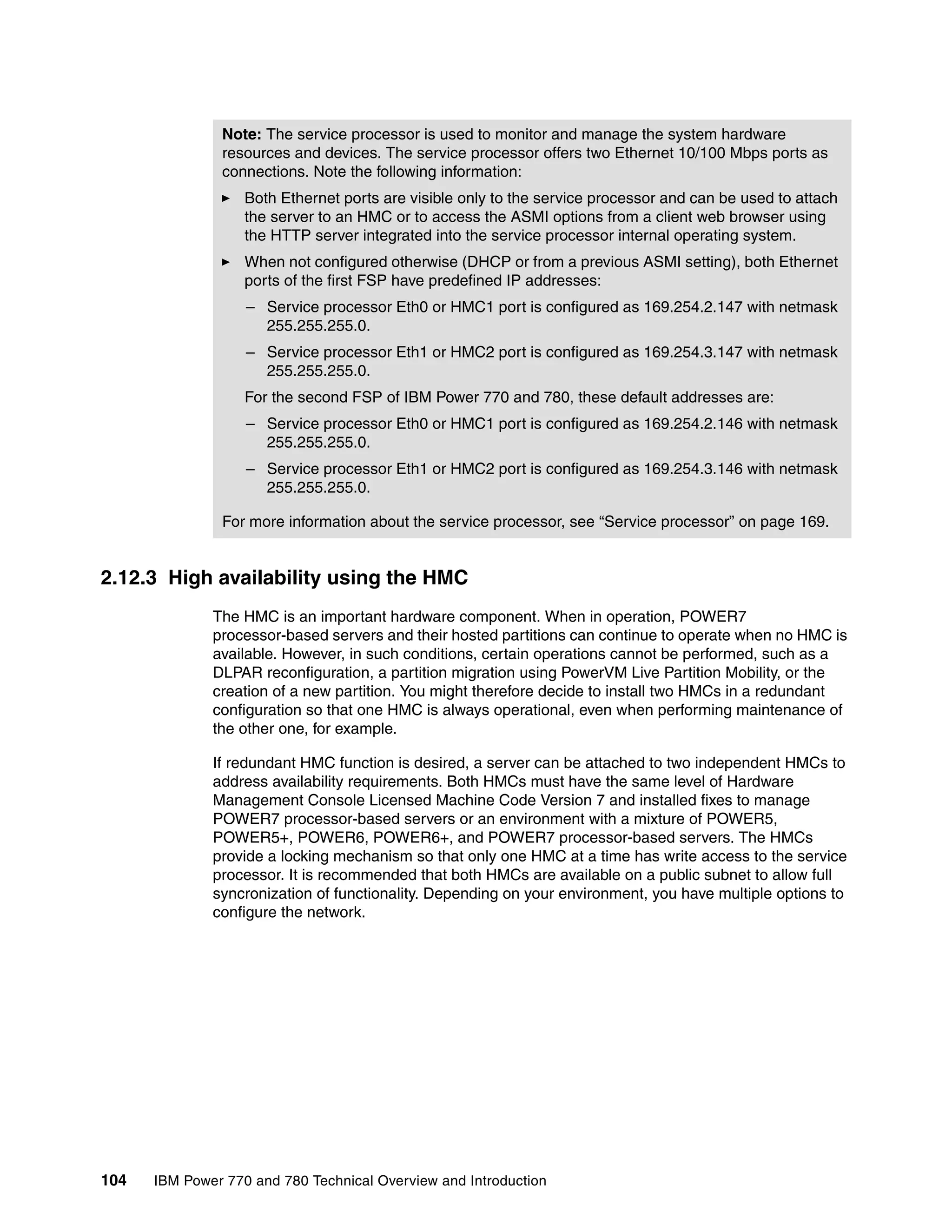 104 IBM Power 770 and 780 Technical Overview and Introduction
2.12.3 High availability using the HMC
The HMC is an important hardware component. When in operation, POWER7
processor-based servers and their hosted partitions can continue to operate when no HMC is
available. However, in such conditions, certain operations cannot be performed, such as a
DLPAR reconfiguration, a partition migration using PowerVM Live Partition Mobility, or the
creation of a new partition. You might therefore decide to install two HMCs in a redundant
configuration so that one HMC is always operational, even when performing maintenance of
the other one, for example.
If redundant HMC function is desired, a server can be attached to two independent HMCs to
address availability requirements. Both HMCs must have the same level of Hardware
Management Console Licensed Machine Code Version 7 and installed fixes to manage
POWER7 processor-based servers or an environment with a mixture of POWER5,
POWER5+, POWER6, POWER6+, and POWER7 processor-based servers. The HMCs
provide a locking mechanism so that only one HMC at a time has write access to the service
processor. It is recommended that both HMCs are available on a public subnet to allow full
syncronization of functionality. Depending on your environment, you have multiple options to
configure the network.
Note: The service processor is used to monitor and manage the system hardware
resources and devices. The service processor offers two Ethernet 10/100 Mbps ports as
connections. Note the following information:
Both Ethernet ports are visible only to the service processor and can be used to attach
the server to an HMC or to access the ASMI options from a client web browser using
the HTTP server integrated into the service processor internal operating system.
When not configured otherwise (DHCP or from a previous ASMI setting), both Ethernet
ports of the first FSP have predefined IP addresses:
– Service processor Eth0 or HMC1 port is configured as 169.254.2.147 with netmask
255.255.255.0.
– Service processor Eth1 or HMC2 port is configured as 169.254.3.147 with netmask
255.255.255.0.
For the second FSP of IBM Power 770 and 780, these default addresses are:
– Service processor Eth0 or HMC1 port is configured as 169.254.2.146 with netmask
255.255.255.0.
– Service processor Eth1 or HMC2 port is configured as 169.254.3.146 with netmask
255.255.255.0.
For more information about the service processor, see “Service processor” on page 169.
 