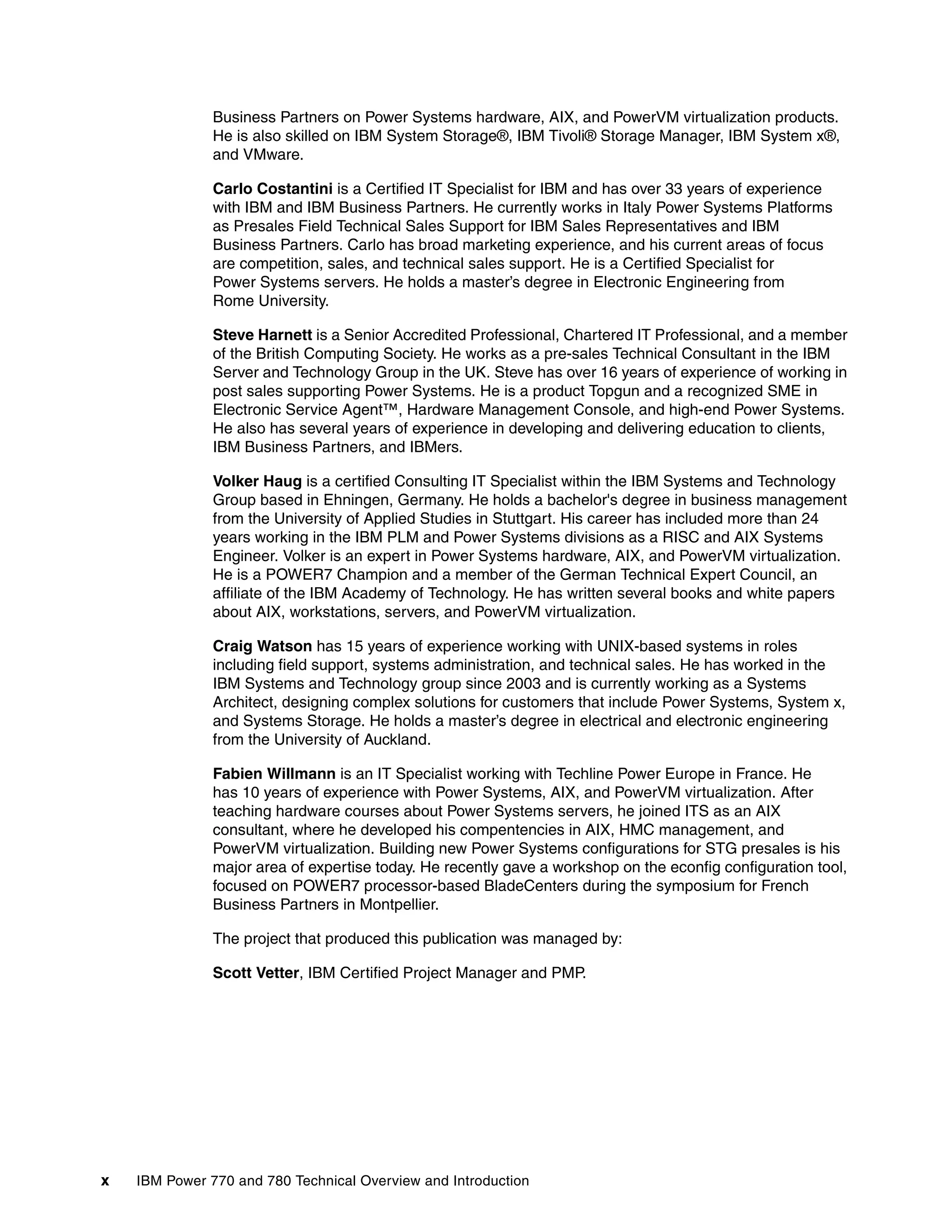 x IBM Power 770 and 780 Technical Overview and Introduction
Business Partners on Power Systems hardware, AIX, and PowerVM virtualization products.
He is also skilled on IBM System Storage®, IBM Tivoli® Storage Manager, IBM System x®,
and VMware.
Carlo Costantini is a Certified IT Specialist for IBM and has over 33 years of experience
with IBM and IBM Business Partners. He currently works in Italy Power Systems Platforms
as Presales Field Technical Sales Support for IBM Sales Representatives and IBM
Business Partners. Carlo has broad marketing experience, and his current areas of focus
are competition, sales, and technical sales support. He is a Certified Specialist for
Power Systems servers. He holds a master’s degree in Electronic Engineering from
Rome University.
Steve Harnett is a Senior Accredited Professional, Chartered IT Professional, and a member
of the British Computing Society. He works as a pre-sales Technical Consultant in the IBM
Server and Technology Group in the UK. Steve has over 16 years of experience of working in
post sales supporting Power Systems. He is a product Topgun and a recognized SME in
Electronic Service Agent™, Hardware Management Console, and high-end Power Systems.
He also has several years of experience in developing and delivering education to clients,
IBM Business Partners, and IBMers.
Volker Haug is a certified Consulting IT Specialist within the IBM Systems and Technology
Group based in Ehningen, Germany. He holds a bachelor's degree in business management
from the University of Applied Studies in Stuttgart. His career has included more than 24
years working in the IBM PLM and Power Systems divisions as a RISC and AIX Systems
Engineer. Volker is an expert in Power Systems hardware, AIX, and PowerVM virtualization.
He is a POWER7 Champion and a member of the German Technical Expert Council, an
affiliate of the IBM Academy of Technology. He has written several books and white papers
about AIX, workstations, servers, and PowerVM virtualization.
Craig Watson has 15 years of experience working with UNIX-based systems in roles
including field support, systems administration, and technical sales. He has worked in the
IBM Systems and Technology group since 2003 and is currently working as a Systems
Architect, designing complex solutions for customers that include Power Systems, System x,
and Systems Storage. He holds a master’s degree in electrical and electronic engineering
from the University of Auckland.
Fabien Willmann is an IT Specialist working with Techline Power Europe in France. He
has 10 years of experience with Power Systems, AIX, and PowerVM virtualization. After
teaching hardware courses about Power Systems servers, he joined ITS as an AIX
consultant, where he developed his compentencies in AIX, HMC management, and
PowerVM virtualization. Building new Power Systems configurations for STG presales is his
major area of expertise today. He recently gave a workshop on the econfig configuration tool,
focused on POWER7 processor-based BladeCenters during the symposium for French
Business Partners in Montpellier.
The project that produced this publication was managed by:
Scott Vetter, IBM Certified Project Manager and PMP.
 