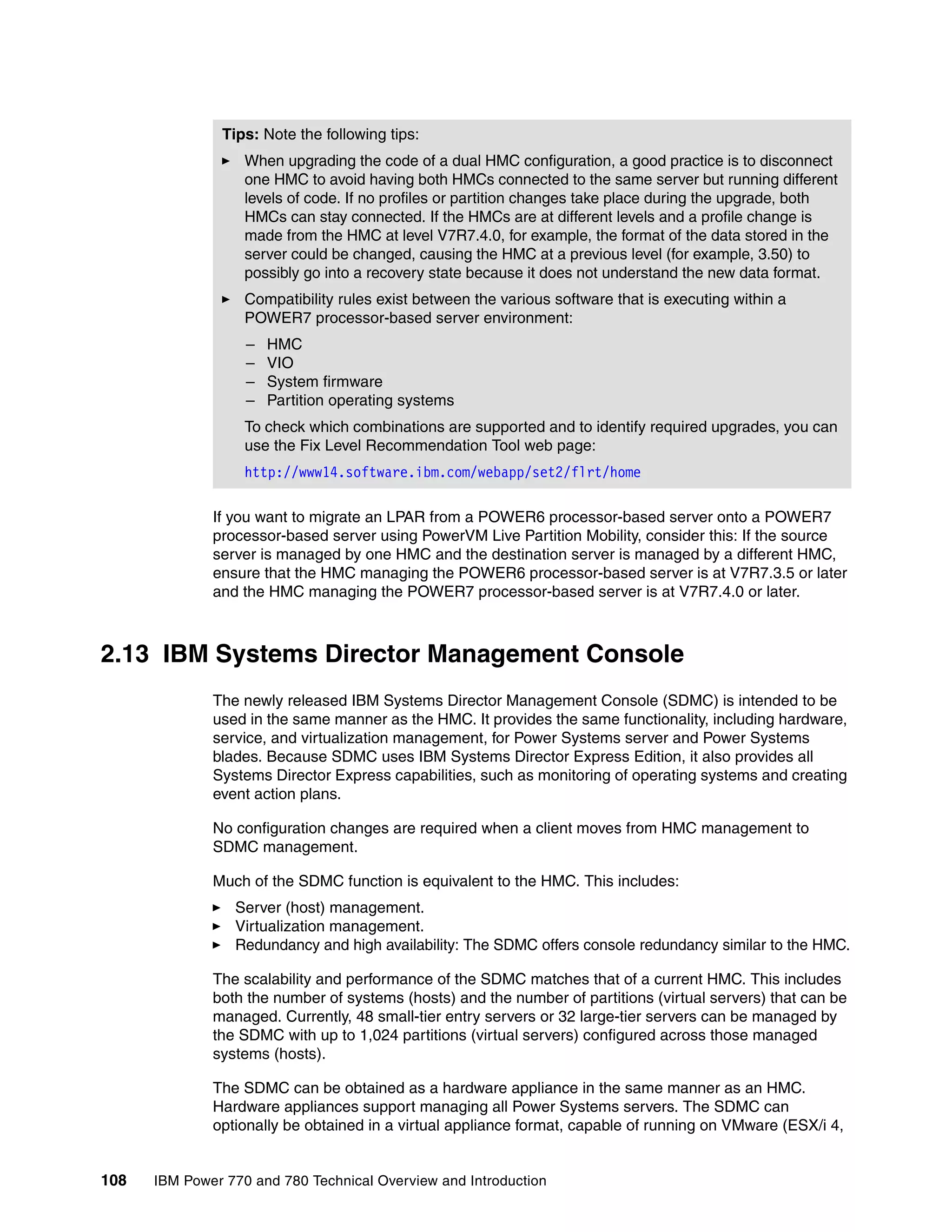108 IBM Power 770 and 780 Technical Overview and Introduction
If you want to migrate an LPAR from a POWER6 processor-based server onto a POWER7
processor-based server using PowerVM Live Partition Mobility, consider this: If the source
server is managed by one HMC and the destination server is managed by a different HMC,
ensure that the HMC managing the POWER6 processor-based server is at V7R7.3.5 or later
and the HMC managing the POWER7 processor-based server is at V7R7.4.0 or later.
2.13 IBM Systems Director Management Console
The newly released IBM Systems Director Management Console (SDMC) is intended to be
used in the same manner as the HMC. It provides the same functionality, including hardware,
service, and virtualization management, for Power Systems server and Power Systems
blades. Because SDMC uses IBM Systems Director Express Edition, it also provides all
Systems Director Express capabilities, such as monitoring of operating systems and creating
event action plans.
No configuration changes are required when a client moves from HMC management to
SDMC management.
Much of the SDMC function is equivalent to the HMC. This includes:
Server (host) management.
Virtualization management.
Redundancy and high availability: The SDMC offers console redundancy similar to the HMC.
The scalability and performance of the SDMC matches that of a current HMC. This includes
both the number of systems (hosts) and the number of partitions (virtual servers) that can be
managed. Currently, 48 small-tier entry servers or 32 large-tier servers can be managed by
the SDMC with up to 1,024 partitions (virtual servers) configured across those managed
systems (hosts).
The SDMC can be obtained as a hardware appliance in the same manner as an HMC.
Hardware appliances support managing all Power Systems servers. The SDMC can
optionally be obtained in a virtual appliance format, capable of running on VMware (ESX/i 4,
Tips: Note the following tips:
When upgrading the code of a dual HMC configuration, a good practice is to disconnect
one HMC to avoid having both HMCs connected to the same server but running different
levels of code. If no profiles or partition changes take place during the upgrade, both
HMCs can stay connected. If the HMCs are at different levels and a profile change is
made from the HMC at level V7R7.4.0, for example, the format of the data stored in the
server could be changed, causing the HMC at a previous level (for example, 3.50) to
possibly go into a recovery state because it does not understand the new data format.
Compatibility rules exist between the various software that is executing within a
POWER7 processor-based server environment:
– HMC
– VIO
– System firmware
– Partition operating systems
To check which combinations are supported and to identify required upgrades, you can
use the Fix Level Recommendation Tool web page:
http://www14.software.ibm.com/webapp/set2/flrt/home
 