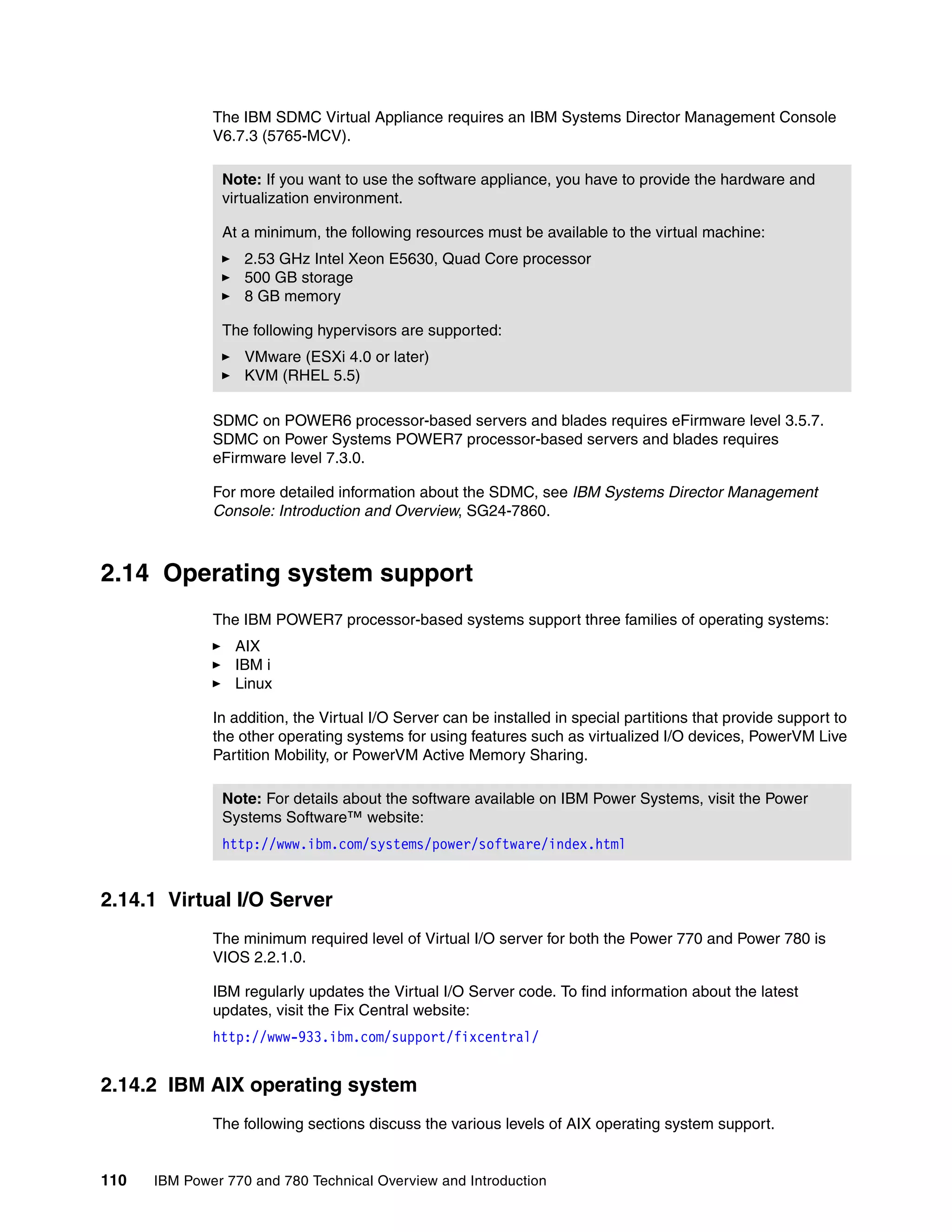 110 IBM Power 770 and 780 Technical Overview and Introduction
The IBM SDMC Virtual Appliance requires an IBM Systems Director Management Console
V6.7.3 (5765-MCV).
SDMC on POWER6 processor-based servers and blades requires eFirmware level 3.5.7.
SDMC on Power Systems POWER7 processor-based servers and blades requires
eFirmware level 7.3.0.
For more detailed information about the SDMC, see IBM Systems Director Management
Console: Introduction and Overview, SG24-7860.
2.14 Operating system support
The IBM POWER7 processor-based systems support three families of operating systems:
AIX
IBM i
Linux
In addition, the Virtual I/O Server can be installed in special partitions that provide support to
the other operating systems for using features such as virtualized I/O devices, PowerVM Live
Partition Mobility, or PowerVM Active Memory Sharing.
2.14.1 Virtual I/O Server
The minimum required level of Virtual I/O server for both the Power 770 and Power 780 is
VIOS 2.2.1.0.
IBM regularly updates the Virtual I/O Server code. To find information about the latest
updates, visit the Fix Central website:
http://www-933.ibm.com/support/fixcentral/
2.14.2 IBM AIX operating system
The following sections discuss the various levels of AIX operating system support.
Note: If you want to use the software appliance, you have to provide the hardware and
virtualization environment.
At a minimum, the following resources must be available to the virtual machine:
2.53 GHz Intel Xeon E5630, Quad Core processor
500 GB storage
8 GB memory
The following hypervisors are supported:
VMware (ESXi 4.0 or later)
KVM (RHEL 5.5)
Note: For details about the software available on IBM Power Systems, visit the Power
Systems Software™ website:
http://www.ibm.com/systems/power/software/index.html
 