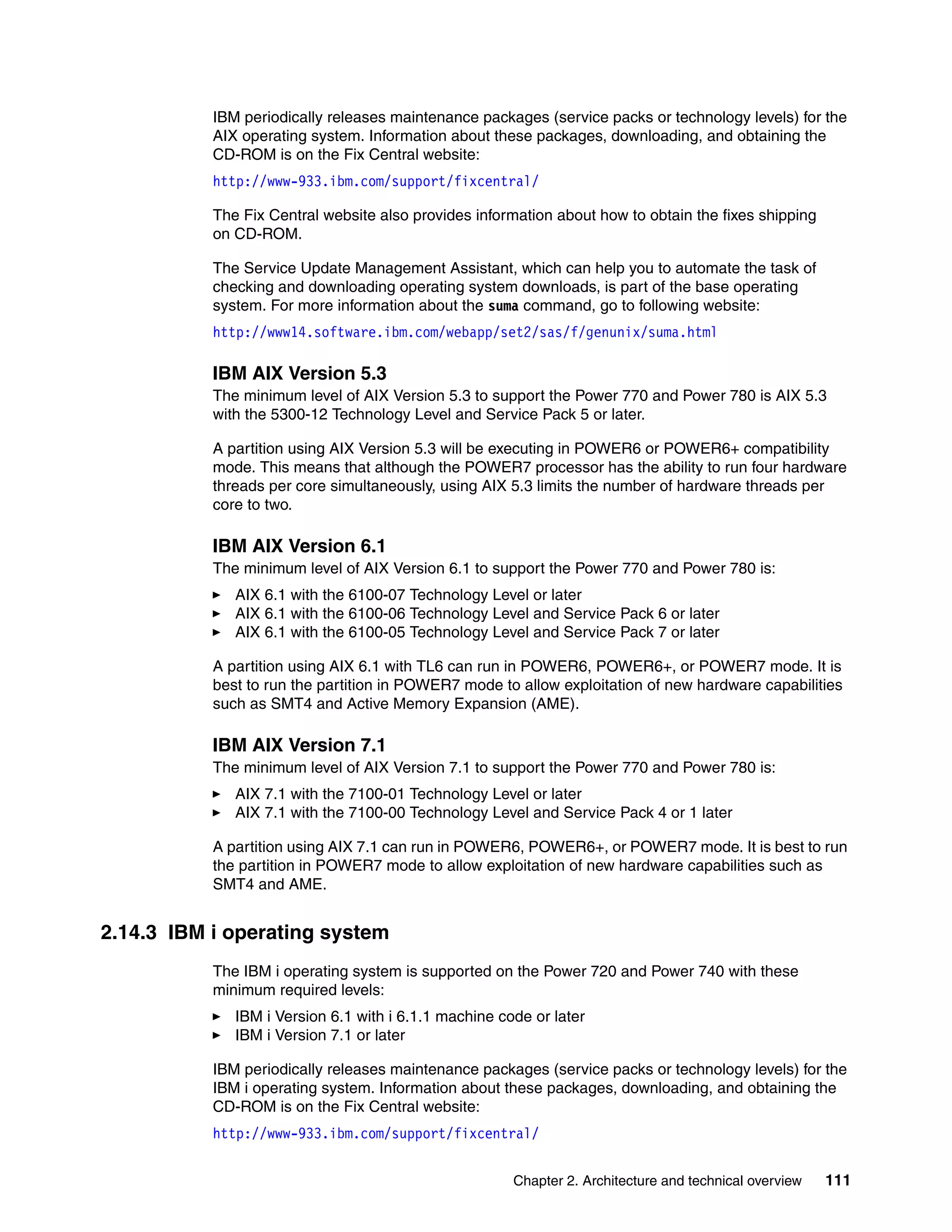 Chapter 2. Architecture and technical overview 111
IBM periodically releases maintenance packages (service packs or technology levels) for the
AIX operating system. Information about these packages, downloading, and obtaining the
CD-ROM is on the Fix Central website:
http://www-933.ibm.com/support/fixcentral/
The Fix Central website also provides information about how to obtain the fixes shipping
on CD-ROM.
The Service Update Management Assistant, which can help you to automate the task of
checking and downloading operating system downloads, is part of the base operating
system. For more information about the suma command, go to following website:
http://www14.software.ibm.com/webapp/set2/sas/f/genunix/suma.html
IBM AIX Version 5.3
The minimum level of AIX Version 5.3 to support the Power 770 and Power 780 is AIX 5.3
with the 5300-12 Technology Level and Service Pack 5 or later.
A partition using AIX Version 5.3 will be executing in POWER6 or POWER6+ compatibility
mode. This means that although the POWER7 processor has the ability to run four hardware
threads per core simultaneously, using AIX 5.3 limits the number of hardware threads per
core to two.
IBM AIX Version 6.1
The minimum level of AIX Version 6.1 to support the Power 770 and Power 780 is:
AIX 6.1 with the 6100-07 Technology Level or later
AIX 6.1 with the 6100-06 Technology Level and Service Pack 6 or later
AIX 6.1 with the 6100-05 Technology Level and Service Pack 7 or later
A partition using AIX 6.1 with TL6 can run in POWER6, POWER6+, or POWER7 mode. It is
best to run the partition in POWER7 mode to allow exploitation of new hardware capabilities
such as SMT4 and Active Memory Expansion (AME).
IBM AIX Version 7.1
The minimum level of AIX Version 7.1 to support the Power 770 and Power 780 is:
AIX 7.1 with the 7100-01 Technology Level or later
AIX 7.1 with the 7100-00 Technology Level and Service Pack 4 or 1 later
A partition using AIX 7.1 can run in POWER6, POWER6+, or POWER7 mode. It is best to run
the partition in POWER7 mode to allow exploitation of new hardware capabilities such as
SMT4 and AME.
2.14.3 IBM i operating system
The IBM i operating system is supported on the Power 720 and Power 740 with these
minimum required levels:
IBM i Version 6.1 with i 6.1.1 machine code or later
IBM i Version 7.1 or later
IBM periodically releases maintenance packages (service packs or technology levels) for the
IBM i operating system. Information about these packages, downloading, and obtaining the
CD-ROM is on the Fix Central website:
http://www-933.ibm.com/support/fixcentral/
 