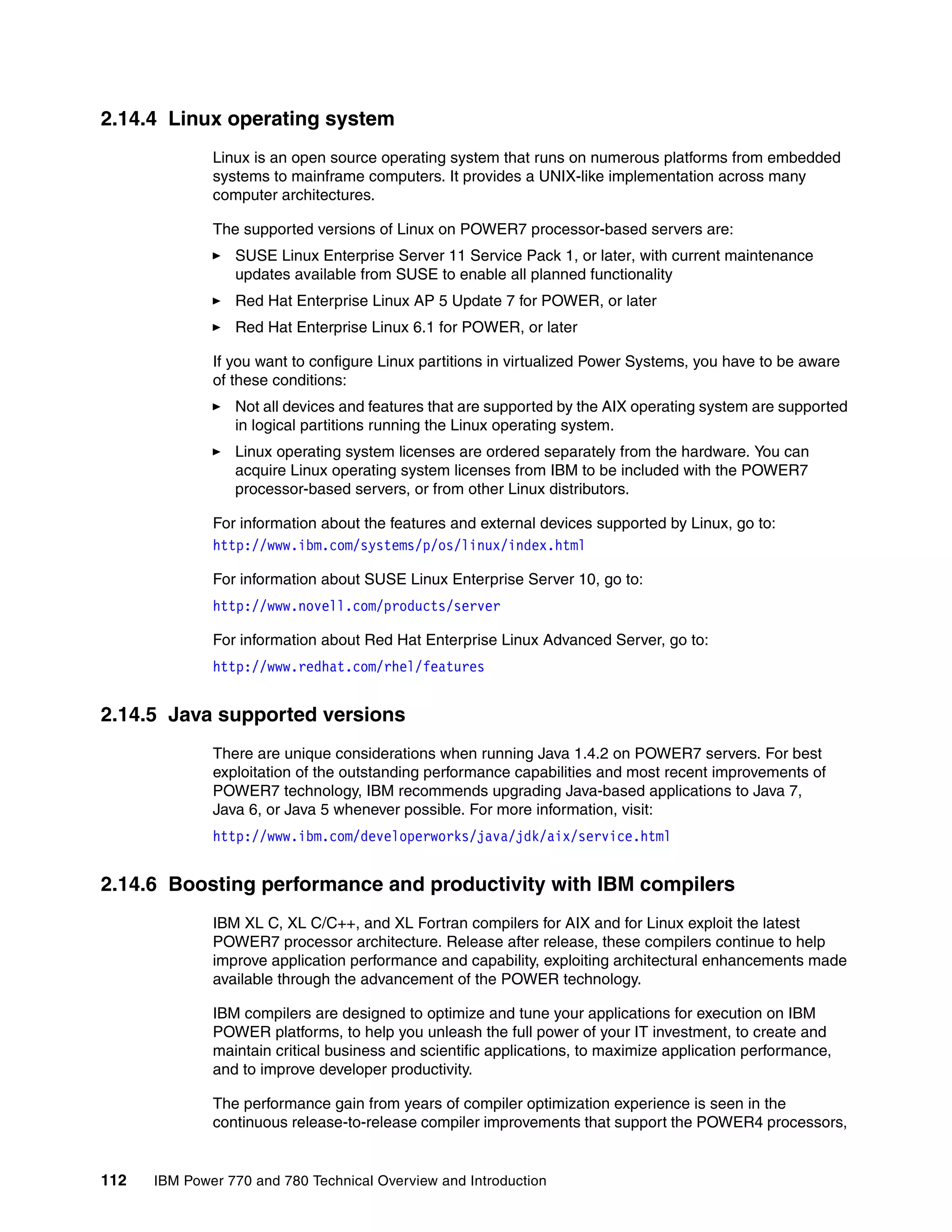 112 IBM Power 770 and 780 Technical Overview and Introduction
2.14.4 Linux operating system
Linux is an open source operating system that runs on numerous platforms from embedded
systems to mainframe computers. It provides a UNIX-like implementation across many
computer architectures.
The supported versions of Linux on POWER7 processor-based servers are:
SUSE Linux Enterprise Server 11 Service Pack 1, or later, with current maintenance
updates available from SUSE to enable all planned functionality
Red Hat Enterprise Linux AP 5 Update 7 for POWER, or later
Red Hat Enterprise Linux 6.1 for POWER, or later
If you want to configure Linux partitions in virtualized Power Systems, you have to be aware
of these conditions:
Not all devices and features that are supported by the AIX operating system are supported
in logical partitions running the Linux operating system.
Linux operating system licenses are ordered separately from the hardware. You can
acquire Linux operating system licenses from IBM to be included with the POWER7
processor-based servers, or from other Linux distributors.
For information about the features and external devices supported by Linux, go to:
http://www.ibm.com/systems/p/os/linux/index.html
For information about SUSE Linux Enterprise Server 10, go to:
http://www.novell.com/products/server
For information about Red Hat Enterprise Linux Advanced Server, go to:
http://www.redhat.com/rhel/features
2.14.5 Java supported versions
There are unique considerations when running Java 1.4.2 on POWER7 servers. For best
exploitation of the outstanding performance capabilities and most recent improvements of
POWER7 technology, IBM recommends upgrading Java-based applications to Java 7,
Java 6, or Java 5 whenever possible. For more information, visit:
http://www.ibm.com/developerworks/java/jdk/aix/service.html
2.14.6 Boosting performance and productivity with IBM compilers
IBM XL C, XL C/C++, and XL Fortran compilers for AIX and for Linux exploit the latest
POWER7 processor architecture. Release after release, these compilers continue to help
improve application performance and capability, exploiting architectural enhancements made
available through the advancement of the POWER technology.
IBM compilers are designed to optimize and tune your applications for execution on IBM
POWER platforms, to help you unleash the full power of your IT investment, to create and
maintain critical business and scientific applications, to maximize application performance,
and to improve developer productivity.
The performance gain from years of compiler optimization experience is seen in the
continuous release-to-release compiler improvements that support the POWER4 processors,
 