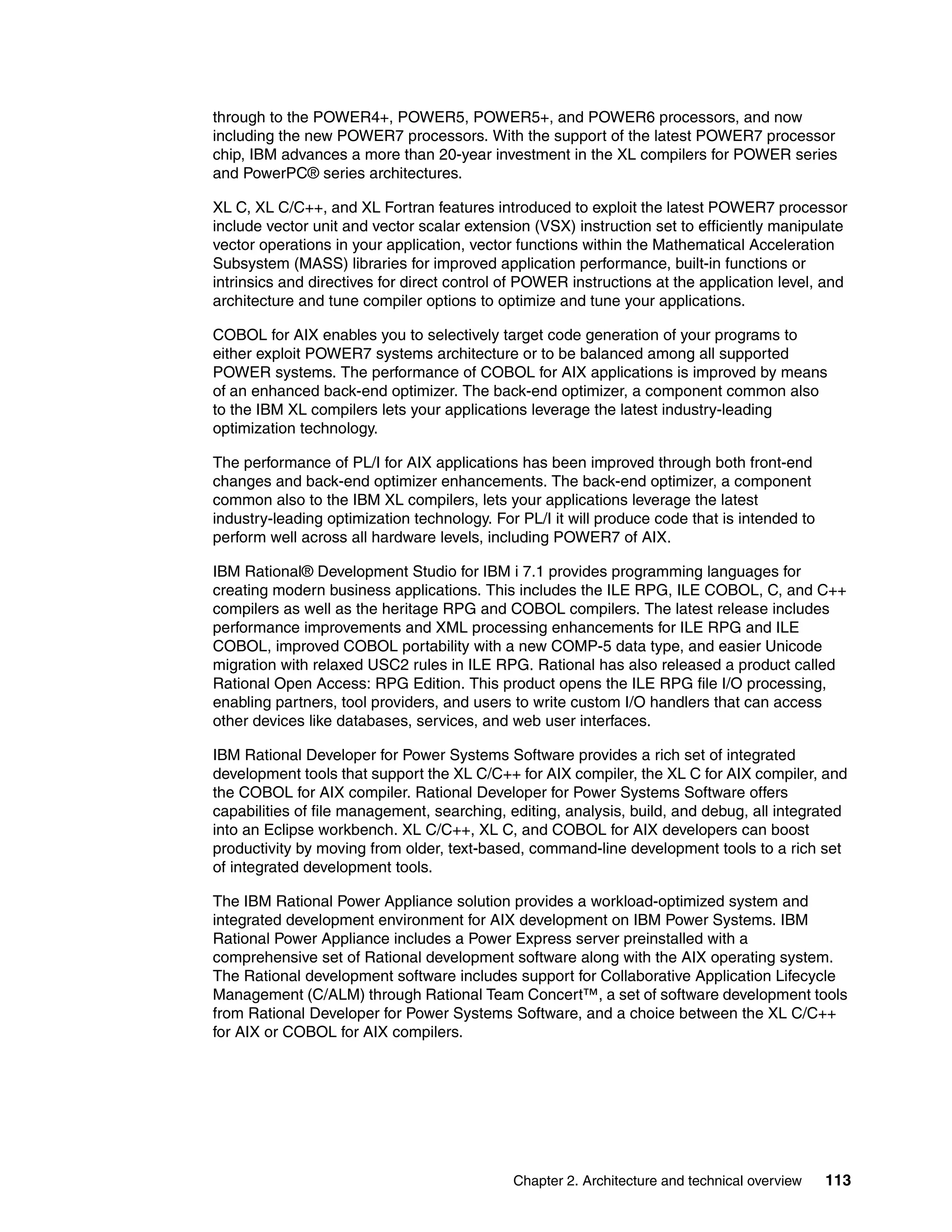Chapter 2. Architecture and technical overview 113
through to the POWER4+, POWER5, POWER5+, and POWER6 processors, and now
including the new POWER7 processors. With the support of the latest POWER7 processor
chip, IBM advances a more than 20-year investment in the XL compilers for POWER series
and PowerPC® series architectures.
XL C, XL C/C++, and XL Fortran features introduced to exploit the latest POWER7 processor
include vector unit and vector scalar extension (VSX) instruction set to efficiently manipulate
vector operations in your application, vector functions within the Mathematical Acceleration
Subsystem (MASS) libraries for improved application performance, built-in functions or
intrinsics and directives for direct control of POWER instructions at the application level, and
architecture and tune compiler options to optimize and tune your applications.
COBOL for AIX enables you to selectively target code generation of your programs to
either exploit POWER7 systems architecture or to be balanced among all supported
POWER systems. The performance of COBOL for AIX applications is improved by means
of an enhanced back-end optimizer. The back-end optimizer, a component common also
to the IBM XL compilers lets your applications leverage the latest industry-leading
optimization technology.
The performance of PL/I for AIX applications has been improved through both front-end
changes and back-end optimizer enhancements. The back-end optimizer, a component
common also to the IBM XL compilers, lets your applications leverage the latest
industry-leading optimization technology. For PL/I it will produce code that is intended to
perform well across all hardware levels, including POWER7 of AIX.
IBM Rational® Development Studio for IBM i 7.1 provides programming languages for
creating modern business applications. This includes the ILE RPG, ILE COBOL, C, and C++
compilers as well as the heritage RPG and COBOL compilers. The latest release includes
performance improvements and XML processing enhancements for ILE RPG and ILE
COBOL, improved COBOL portability with a new COMP-5 data type, and easier Unicode
migration with relaxed USC2 rules in ILE RPG. Rational has also released a product called
Rational Open Access: RPG Edition. This product opens the ILE RPG file I/O processing,
enabling partners, tool providers, and users to write custom I/O handlers that can access
other devices like databases, services, and web user interfaces.
IBM Rational Developer for Power Systems Software provides a rich set of integrated
development tools that support the XL C/C++ for AIX compiler, the XL C for AIX compiler, and
the COBOL for AIX compiler. Rational Developer for Power Systems Software offers
capabilities of file management, searching, editing, analysis, build, and debug, all integrated
into an Eclipse workbench. XL C/C++, XL C, and COBOL for AIX developers can boost
productivity by moving from older, text-based, command-line development tools to a rich set
of integrated development tools.
The IBM Rational Power Appliance solution provides a workload-optimized system and
integrated development environment for AIX development on IBM Power Systems. IBM
Rational Power Appliance includes a Power Express server preinstalled with a
comprehensive set of Rational development software along with the AIX operating system.
The Rational development software includes support for Collaborative Application Lifecycle
Management (C/ALM) through Rational Team Concert™, a set of software development tools
from Rational Developer for Power Systems Software, and a choice between the XL C/C++
for AIX or COBOL for AIX compilers.
 