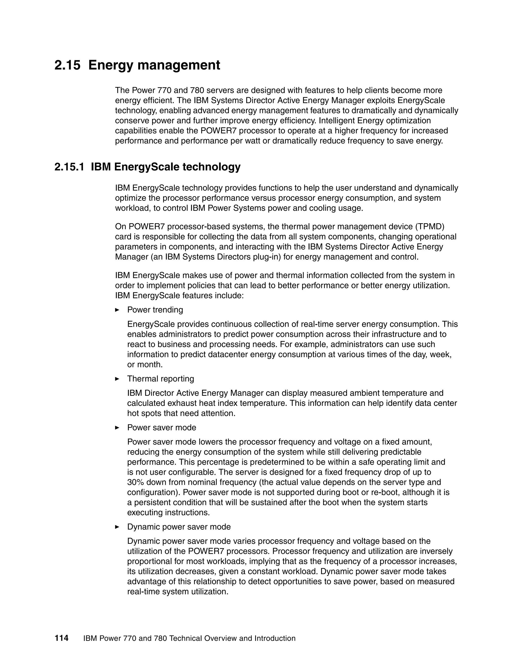114 IBM Power 770 and 780 Technical Overview and Introduction
2.15 Energy management
The Power 770 and 780 servers are designed with features to help clients become more
energy efficient. The IBM Systems Director Active Energy Manager exploits EnergyScale
technology, enabling advanced energy management features to dramatically and dynamically
conserve power and further improve energy efficiency. Intelligent Energy optimization
capabilities enable the POWER7 processor to operate at a higher frequency for increased
performance and performance per watt or dramatically reduce frequency to save energy.
2.15.1 IBM EnergyScale technology
IBM EnergyScale technology provides functions to help the user understand and dynamically
optimize the processor performance versus processor energy consumption, and system
workload, to control IBM Power Systems power and cooling usage.
On POWER7 processor-based systems, the thermal power management device (TPMD)
card is responsible for collecting the data from all system components, changing operational
parameters in components, and interacting with the IBM Systems Director Active Energy
Manager (an IBM Systems Directors plug-in) for energy management and control.
IBM EnergyScale makes use of power and thermal information collected from the system in
order to implement policies that can lead to better performance or better energy utilization.
IBM EnergyScale features include:
Power trending
EnergyScale provides continuous collection of real-time server energy consumption. This
enables administrators to predict power consumption across their infrastructure and to
react to business and processing needs. For example, administrators can use such
information to predict datacenter energy consumption at various times of the day, week,
or month.
Thermal reporting
IBM Director Active Energy Manager can display measured ambient temperature and
calculated exhaust heat index temperature. This information can help identify data center
hot spots that need attention.
Power saver mode
Power saver mode lowers the processor frequency and voltage on a fixed amount,
reducing the energy consumption of the system while still delivering predictable
performance. This percentage is predetermined to be within a safe operating limit and
is not user configurable. The server is designed for a fixed frequency drop of up to
30% down from nominal frequency (the actual value depends on the server type and
configuration). Power saver mode is not supported during boot or re-boot, although it is
a persistent condition that will be sustained after the boot when the system starts
executing instructions.
Dynamic power saver mode
Dynamic power saver mode varies processor frequency and voltage based on the
utilization of the POWER7 processors. Processor frequency and utilization are inversely
proportional for most workloads, implying that as the frequency of a processor increases,
its utilization decreases, given a constant workload. Dynamic power saver mode takes
advantage of this relationship to detect opportunities to save power, based on measured
real-time system utilization.
 