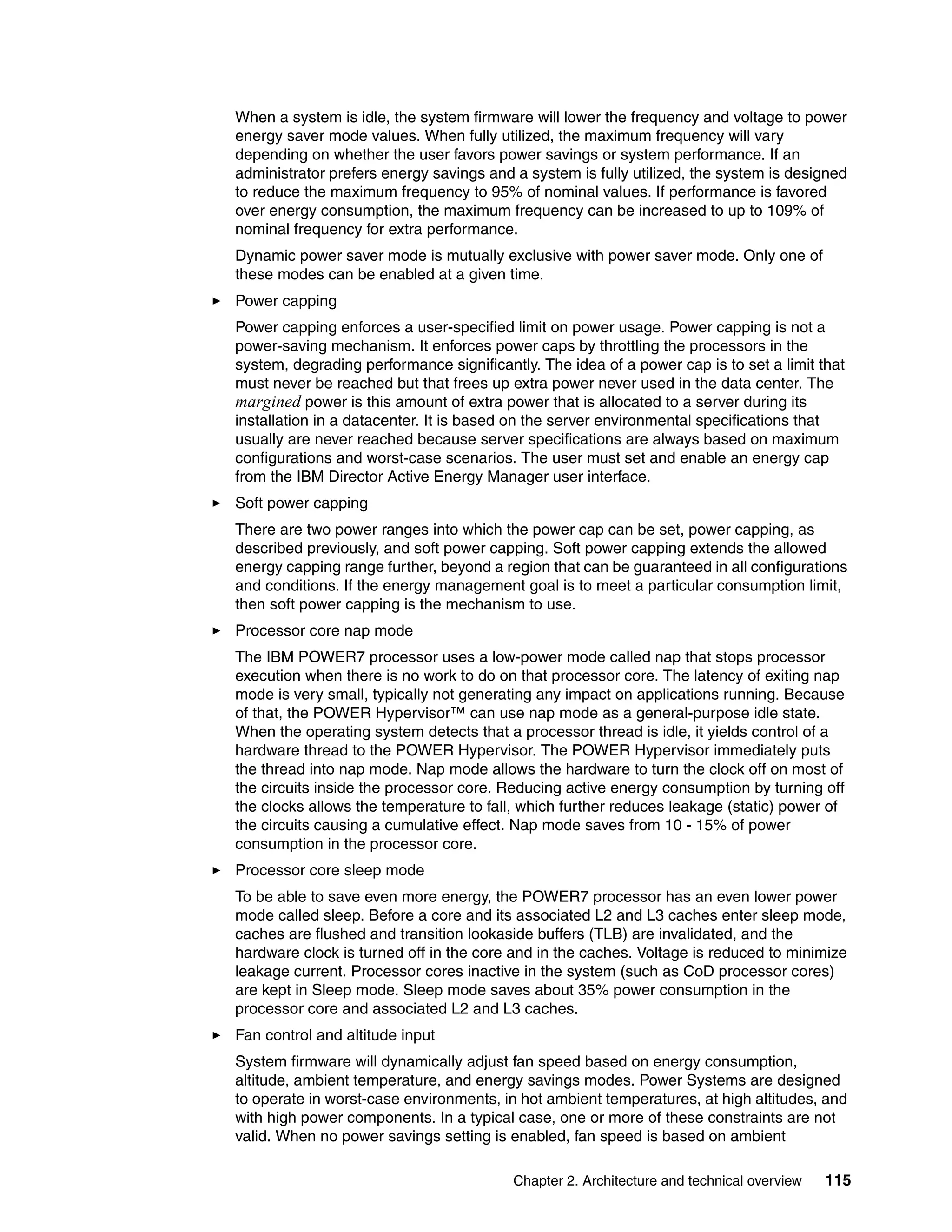 Chapter 2. Architecture and technical overview 115
When a system is idle, the system firmware will lower the frequency and voltage to power
energy saver mode values. When fully utilized, the maximum frequency will vary
depending on whether the user favors power savings or system performance. If an
administrator prefers energy savings and a system is fully utilized, the system is designed
to reduce the maximum frequency to 95% of nominal values. If performance is favored
over energy consumption, the maximum frequency can be increased to up to 109% of
nominal frequency for extra performance.
Dynamic power saver mode is mutually exclusive with power saver mode. Only one of
these modes can be enabled at a given time.
Power capping
Power capping enforces a user-specified limit on power usage. Power capping is not a
power-saving mechanism. It enforces power caps by throttling the processors in the
system, degrading performance significantly. The idea of a power cap is to set a limit that
must never be reached but that frees up extra power never used in the data center. The
margined power is this amount of extra power that is allocated to a server during its
installation in a datacenter. It is based on the server environmental specifications that
usually are never reached because server specifications are always based on maximum
configurations and worst-case scenarios. The user must set and enable an energy cap
from the IBM Director Active Energy Manager user interface.
Soft power capping
There are two power ranges into which the power cap can be set, power capping, as
described previously, and soft power capping. Soft power capping extends the allowed
energy capping range further, beyond a region that can be guaranteed in all configurations
and conditions. If the energy management goal is to meet a particular consumption limit,
then soft power capping is the mechanism to use.
Processor core nap mode
The IBM POWER7 processor uses a low-power mode called nap that stops processor
execution when there is no work to do on that processor core. The latency of exiting nap
mode is very small, typically not generating any impact on applications running. Because
of that, the POWER Hypervisor™ can use nap mode as a general-purpose idle state.
When the operating system detects that a processor thread is idle, it yields control of a
hardware thread to the POWER Hypervisor. The POWER Hypervisor immediately puts
the thread into nap mode. Nap mode allows the hardware to turn the clock off on most of
the circuits inside the processor core. Reducing active energy consumption by turning off
the clocks allows the temperature to fall, which further reduces leakage (static) power of
the circuits causing a cumulative effect. Nap mode saves from 10 - 15% of power
consumption in the processor core.
Processor core sleep mode
To be able to save even more energy, the POWER7 processor has an even lower power
mode called sleep. Before a core and its associated L2 and L3 caches enter sleep mode,
caches are flushed and transition lookaside buffers (TLB) are invalidated, and the
hardware clock is turned off in the core and in the caches. Voltage is reduced to minimize
leakage current. Processor cores inactive in the system (such as CoD processor cores)
are kept in Sleep mode. Sleep mode saves about 35% power consumption in the
processor core and associated L2 and L3 caches.
Fan control and altitude input
System firmware will dynamically adjust fan speed based on energy consumption,
altitude, ambient temperature, and energy savings modes. Power Systems are designed
to operate in worst-case environments, in hot ambient temperatures, at high altitudes, and
with high power components. In a typical case, one or more of these constraints are not
valid. When no power savings setting is enabled, fan speed is based on ambient
 