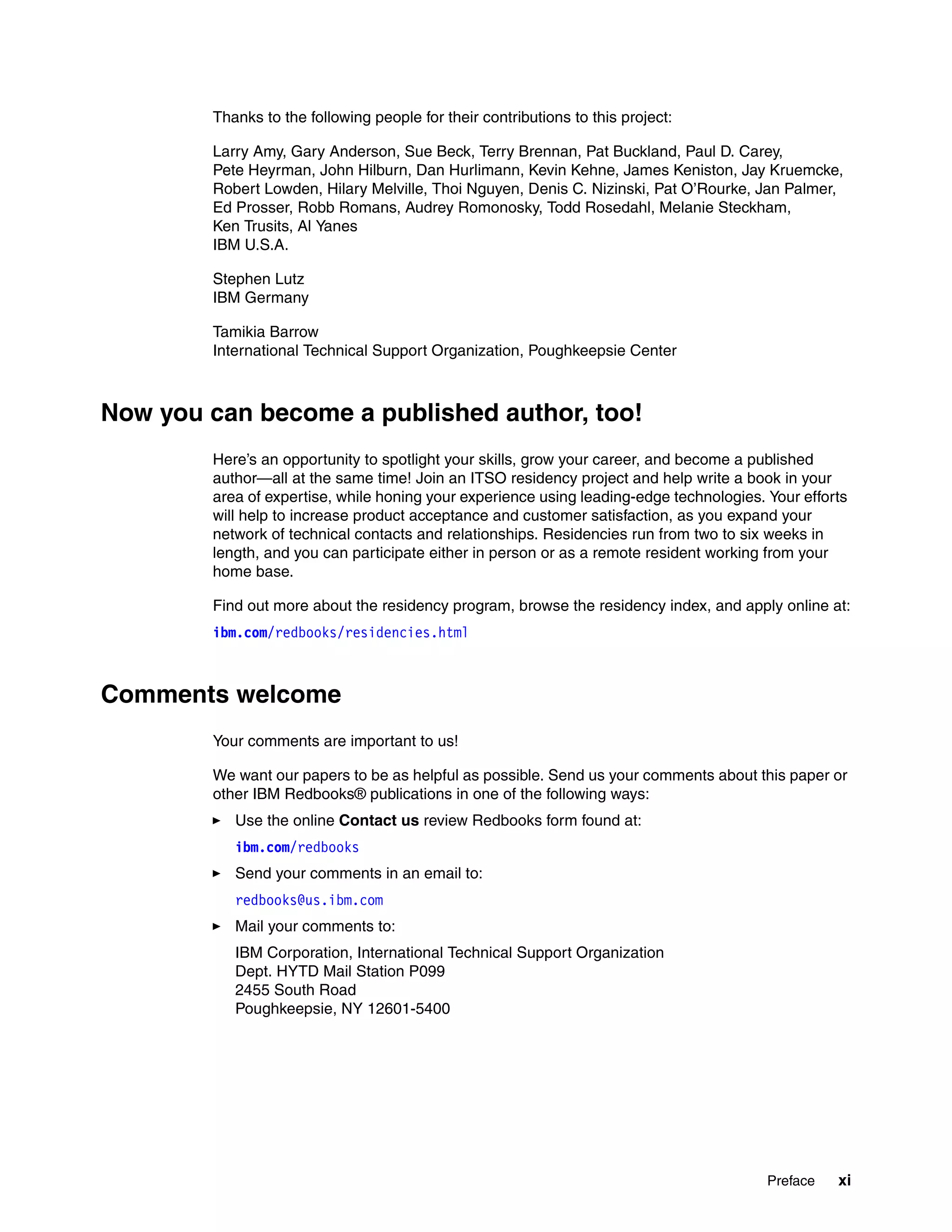 Preface xi
Thanks to the following people for their contributions to this project:
Larry Amy, Gary Anderson, Sue Beck, Terry Brennan, Pat Buckland, Paul D. Carey,
Pete Heyrman, John Hilburn, Dan Hurlimann, Kevin Kehne, James Keniston, Jay Kruemcke,
Robert Lowden, Hilary Melville, Thoi Nguyen, Denis C. Nizinski, Pat O’Rourke, Jan Palmer,
Ed Prosser, Robb Romans, Audrey Romonosky, Todd Rosedahl, Melanie Steckham,
Ken Trusits, Al Yanes
IBM U.S.A.
Stephen Lutz
IBM Germany
Tamikia Barrow
International Technical Support Organization, Poughkeepsie Center
Now you can become a published author, too!
Here’s an opportunity to spotlight your skills, grow your career, and become a published
author—all at the same time! Join an ITSO residency project and help write a book in your
area of expertise, while honing your experience using leading-edge technologies. Your efforts
will help to increase product acceptance and customer satisfaction, as you expand your
network of technical contacts and relationships. Residencies run from two to six weeks in
length, and you can participate either in person or as a remote resident working from your
home base.
Find out more about the residency program, browse the residency index, and apply online at:
ibm.com/redbooks/residencies.html
Comments welcome
Your comments are important to us!
We want our papers to be as helpful as possible. Send us your comments about this paper or
other IBM Redbooks® publications in one of the following ways:
Use the online Contact us review Redbooks form found at:
ibm.com/redbooks
Send your comments in an email to:
redbooks@us.ibm.com
Mail your comments to:
IBM Corporation, International Technical Support Organization
Dept. HYTD Mail Station P099
2455 South Road
Poughkeepsie, NY 12601-5400
 