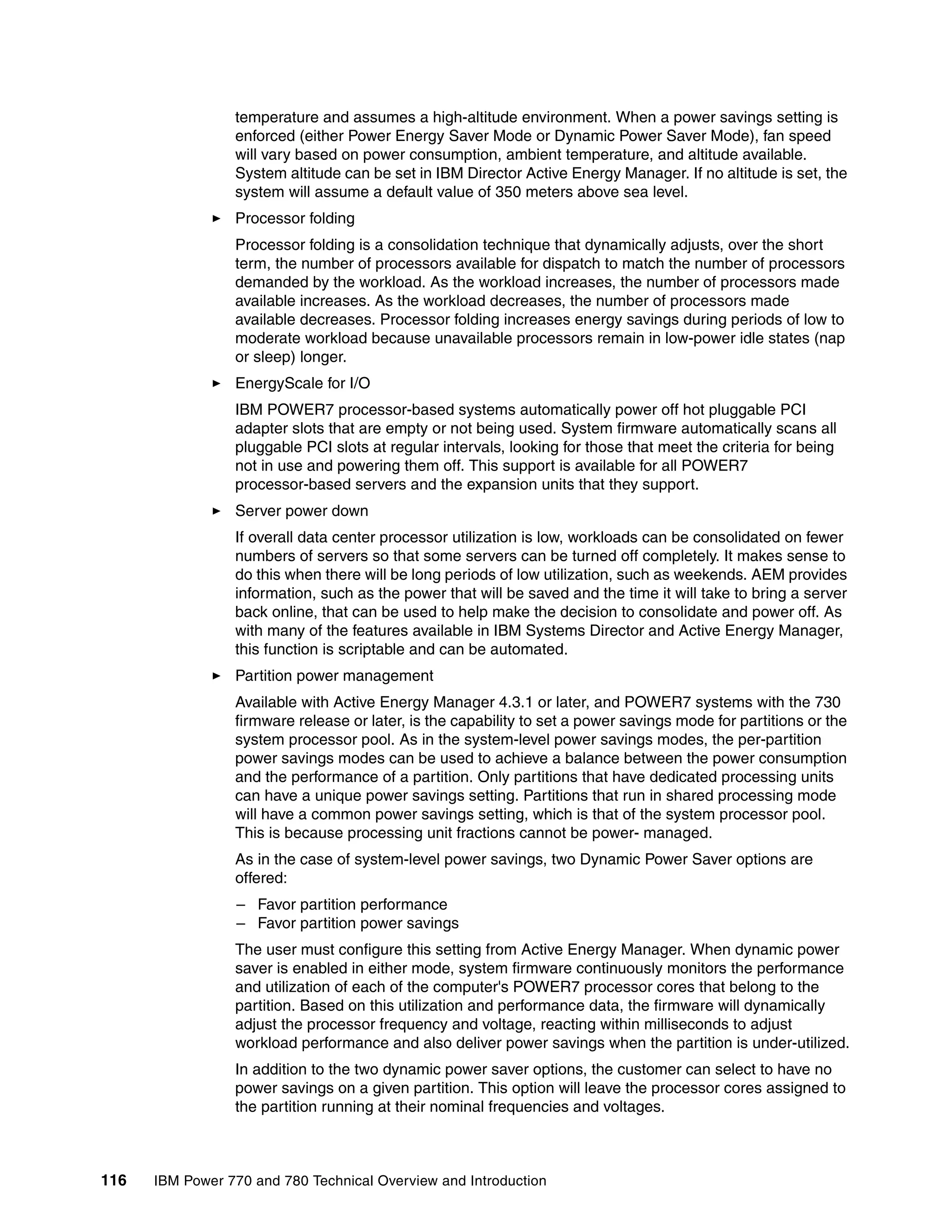 116 IBM Power 770 and 780 Technical Overview and Introduction
temperature and assumes a high-altitude environment. When a power savings setting is
enforced (either Power Energy Saver Mode or Dynamic Power Saver Mode), fan speed
will vary based on power consumption, ambient temperature, and altitude available.
System altitude can be set in IBM Director Active Energy Manager. If no altitude is set, the
system will assume a default value of 350 meters above sea level.
Processor folding
Processor folding is a consolidation technique that dynamically adjusts, over the short
term, the number of processors available for dispatch to match the number of processors
demanded by the workload. As the workload increases, the number of processors made
available increases. As the workload decreases, the number of processors made
available decreases. Processor folding increases energy savings during periods of low to
moderate workload because unavailable processors remain in low-power idle states (nap
or sleep) longer.
EnergyScale for I/O
IBM POWER7 processor-based systems automatically power off hot pluggable PCI
adapter slots that are empty or not being used. System firmware automatically scans all
pluggable PCI slots at regular intervals, looking for those that meet the criteria for being
not in use and powering them off. This support is available for all POWER7
processor-based servers and the expansion units that they support.
Server power down
If overall data center processor utilization is low, workloads can be consolidated on fewer
numbers of servers so that some servers can be turned off completely. It makes sense to
do this when there will be long periods of low utilization, such as weekends. AEM provides
information, such as the power that will be saved and the time it will take to bring a server
back online, that can be used to help make the decision to consolidate and power off. As
with many of the features available in IBM Systems Director and Active Energy Manager,
this function is scriptable and can be automated.
Partition power management
Available with Active Energy Manager 4.3.1 or later, and POWER7 systems with the 730
firmware release or later, is the capability to set a power savings mode for partitions or the
system processor pool. As in the system-level power savings modes, the per-partition
power savings modes can be used to achieve a balance between the power consumption
and the performance of a partition. Only partitions that have dedicated processing units
can have a unique power savings setting. Partitions that run in shared processing mode
will have a common power savings setting, which is that of the system processor pool.
This is because processing unit fractions cannot be power- managed.
As in the case of system-level power savings, two Dynamic Power Saver options are
offered:
– Favor partition performance
– Favor partition power savings
The user must configure this setting from Active Energy Manager. When dynamic power
saver is enabled in either mode, system firmware continuously monitors the performance
and utilization of each of the computer's POWER7 processor cores that belong to the
partition. Based on this utilization and performance data, the firmware will dynamically
adjust the processor frequency and voltage, reacting within milliseconds to adjust
workload performance and also deliver power savings when the partition is under-utilized.
In addition to the two dynamic power saver options, the customer can select to have no
power savings on a given partition. This option will leave the processor cores assigned to
the partition running at their nominal frequencies and voltages.
 