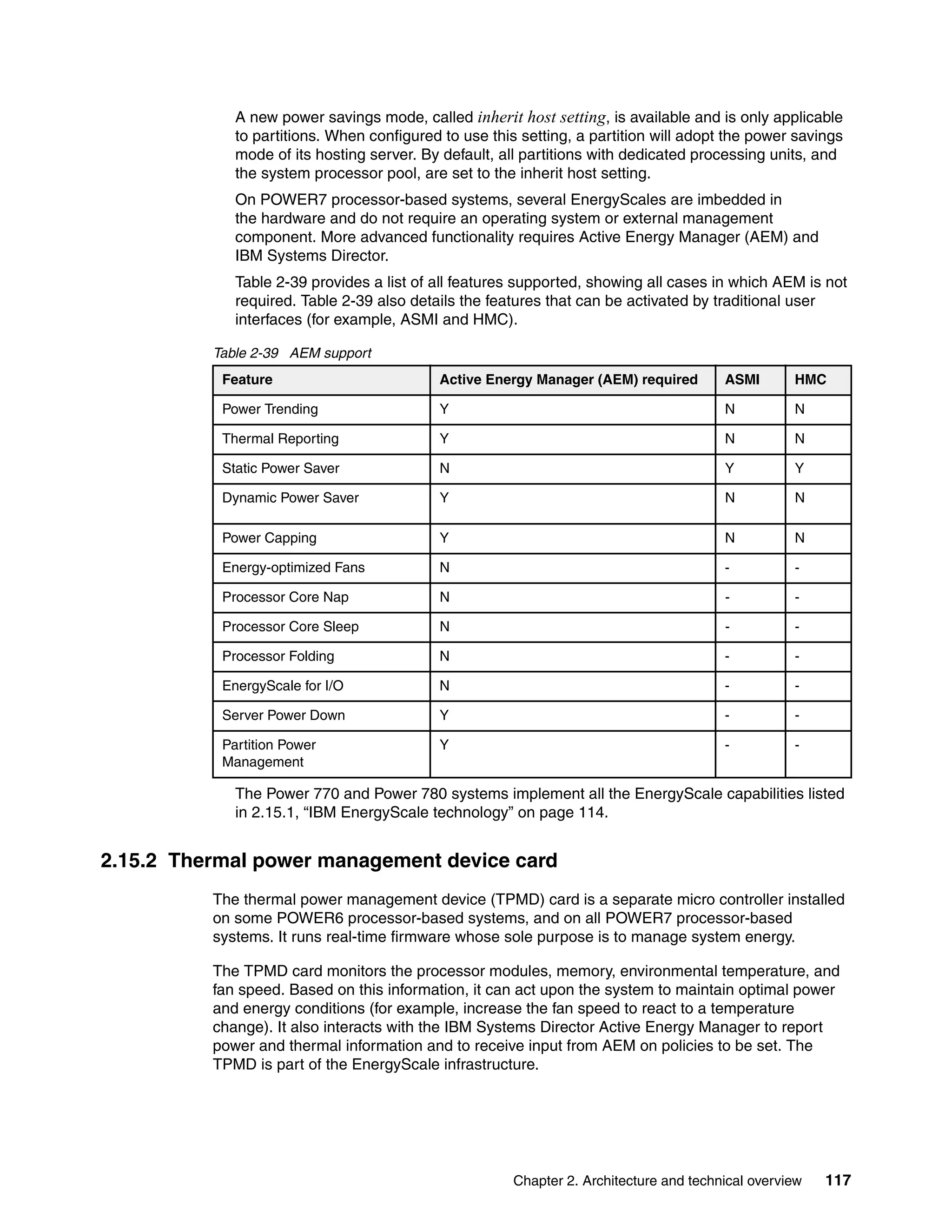 Chapter 2. Architecture and technical overview 117
A new power savings mode, called inherit host setting, is available and is only applicable
to partitions. When configured to use this setting, a partition will adopt the power savings
mode of its hosting server. By default, all partitions with dedicated processing units, and
the system processor pool, are set to the inherit host setting.
On POWER7 processor-based systems, several EnergyScales are imbedded in
the hardware and do not require an operating system or external management
component. More advanced functionality requires Active Energy Manager (AEM) and
IBM Systems Director.
Table 2-39 provides a list of all features supported, showing all cases in which AEM is not
required. Table 2-39 also details the features that can be activated by traditional user
interfaces (for example, ASMI and HMC).
Table 2-39 AEM support
The Power 770 and Power 780 systems implement all the EnergyScale capabilities listed
in 2.15.1, “IBM EnergyScale technology” on page 114.
2.15.2 Thermal power management device card
The thermal power management device (TPMD) card is a separate micro controller installed
on some POWER6 processor-based systems, and on all POWER7 processor-based
systems. It runs real-time firmware whose sole purpose is to manage system energy.
The TPMD card monitors the processor modules, memory, environmental temperature, and
fan speed. Based on this information, it can act upon the system to maintain optimal power
and energy conditions (for example, increase the fan speed to react to a temperature
change). It also interacts with the IBM Systems Director Active Energy Manager to report
power and thermal information and to receive input from AEM on policies to be set. The
TPMD is part of the EnergyScale infrastructure.
Feature Active Energy Manager (AEM) required ASMI HMC
Power Trending Y N N
Thermal Reporting Y N N
Static Power Saver N Y Y
Dynamic Power Saver Y N N
Power Capping Y N N
Energy-optimized Fans N - -
Processor Core Nap N - -
Processor Core Sleep N - -
Processor Folding N - -
EnergyScale for I/O N - -
Server Power Down Y - -
Partition Power
Management
Y - -
 