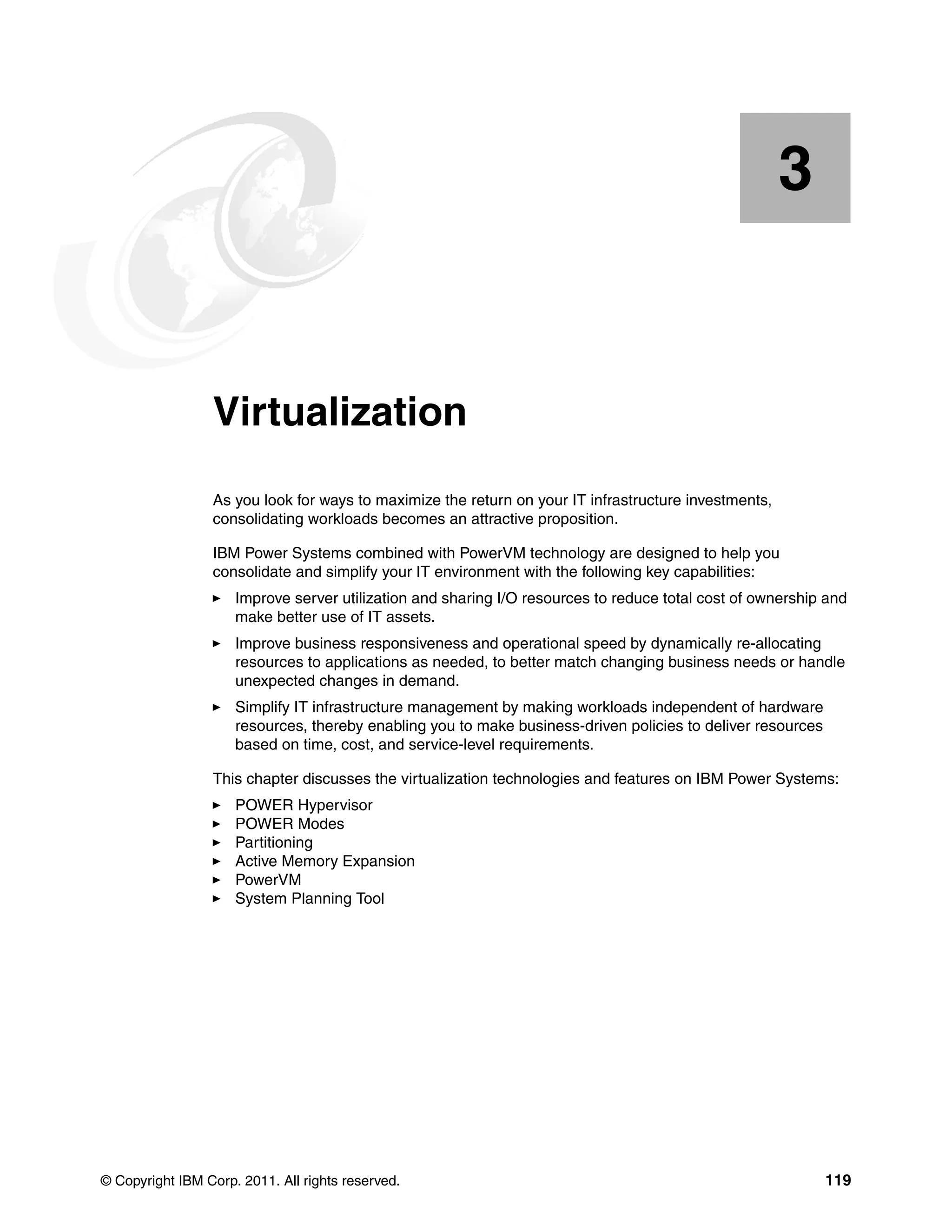 © Copyright IBM Corp. 2011. All rights reserved. 119
Chapter 3. Virtualization
As you look for ways to maximize the return on your IT infrastructure investments,
consolidating workloads becomes an attractive proposition.
IBM Power Systems combined with PowerVM technology are designed to help you
consolidate and simplify your IT environment with the following key capabilities:
Improve server utilization and sharing I/O resources to reduce total cost of ownership and
make better use of IT assets.
Improve business responsiveness and operational speed by dynamically re-allocating
resources to applications as needed, to better match changing business needs or handle
unexpected changes in demand.
Simplify IT infrastructure management by making workloads independent of hardware
resources, thereby enabling you to make business-driven policies to deliver resources
based on time, cost, and service-level requirements.
This chapter discusses the virtualization technologies and features on IBM Power Systems:
POWER Hypervisor
POWER Modes
Partitioning
Active Memory Expansion
PowerVM
System Planning Tool
3
 