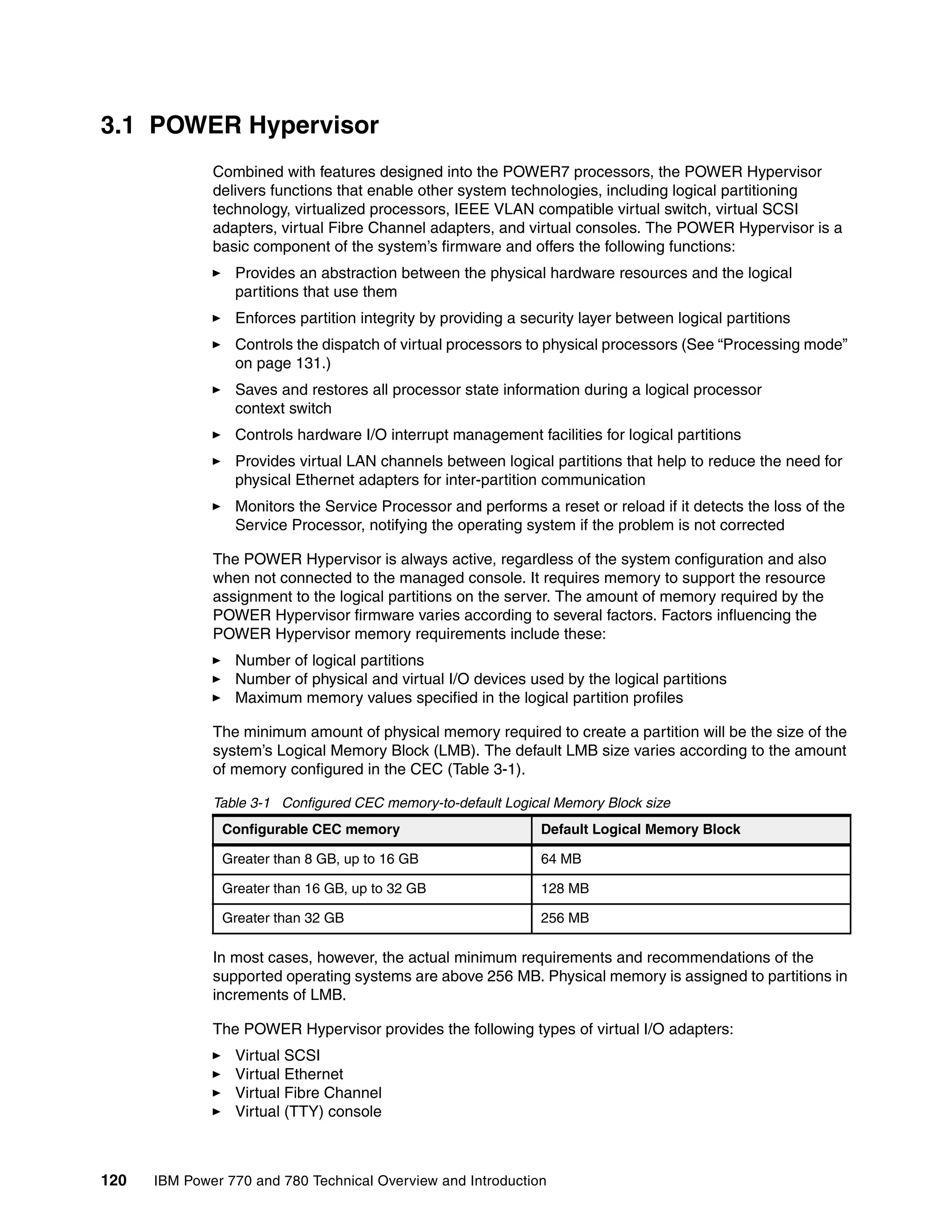 120 IBM Power 770 and 780 Technical Overview and Introduction
3.1 POWER Hypervisor
Combined with features designed into the POWER7 processors, the POWER Hypervisor
delivers functions that enable other system technologies, including logical partitioning
technology, virtualized processors, IEEE VLAN compatible virtual switch, virtual SCSI
adapters, virtual Fibre Channel adapters, and virtual consoles. The POWER Hypervisor is a
basic component of the system’s firmware and offers the following functions:
Provides an abstraction between the physical hardware resources and the logical
partitions that use them
Enforces partition integrity by providing a security layer between logical partitions
Controls the dispatch of virtual processors to physical processors (See “Processing mode”
on page 131.)
Saves and restores all processor state information during a logical processor
context switch
Controls hardware I/O interrupt management facilities for logical partitions
Provides virtual LAN channels between logical partitions that help to reduce the need for
physical Ethernet adapters for inter-partition communication
Monitors the Service Processor and performs a reset or reload if it detects the loss of the
Service Processor, notifying the operating system if the problem is not corrected
The POWER Hypervisor is always active, regardless of the system configuration and also
when not connected to the managed console. It requires memory to support the resource
assignment to the logical partitions on the server. The amount of memory required by the
POWER Hypervisor firmware varies according to several factors. Factors influencing the
POWER Hypervisor memory requirements include these:
Number of logical partitions
Number of physical and virtual I/O devices used by the logical partitions
Maximum memory values specified in the logical partition profiles
The minimum amount of physical memory required to create a partition will be the size of the
system’s Logical Memory Block (LMB). The default LMB size varies according to the amount
of memory configured in the CEC (Table 3-1).
Table 3-1 Configured CEC memory-to-default Logical Memory Block size
In most cases, however, the actual minimum requirements and recommendations of the
supported operating systems are above 256 MB. Physical memory is assigned to partitions in
increments of LMB.
The POWER Hypervisor provides the following types of virtual I/O adapters:
Virtual SCSI
Virtual Ethernet
Virtual Fibre Channel
Virtual (TTY) console
Configurable CEC memory Default Logical Memory Block
Greater than 8 GB, up to 16 GB 64 MB
Greater than 16 GB, up to 32 GB 128 MB
Greater than 32 GB 256 MB
 