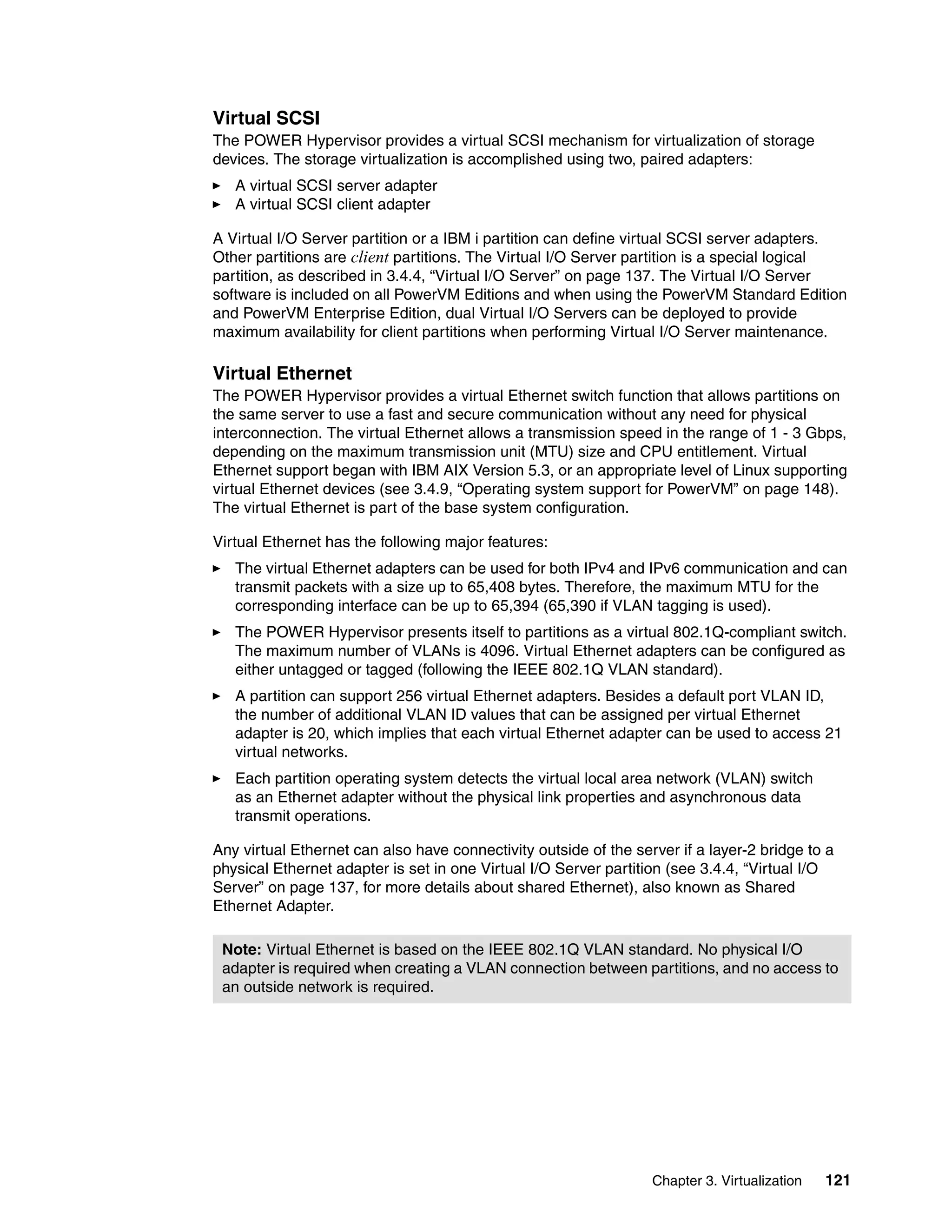 Chapter 3. Virtualization 121
Virtual SCSI
The POWER Hypervisor provides a virtual SCSI mechanism for virtualization of storage
devices. The storage virtualization is accomplished using two, paired adapters:
A virtual SCSI server adapter
A virtual SCSI client adapter
A Virtual I/O Server partition or a IBM i partition can define virtual SCSI server adapters.
Other partitions are client partitions. The Virtual I/O Server partition is a special logical
partition, as described in 3.4.4, “Virtual I/O Server” on page 137. The Virtual I/O Server
software is included on all PowerVM Editions and when using the PowerVM Standard Edition
and PowerVM Enterprise Edition, dual Virtual I/O Servers can be deployed to provide
maximum availability for client partitions when performing Virtual I/O Server maintenance.
Virtual Ethernet
The POWER Hypervisor provides a virtual Ethernet switch function that allows partitions on
the same server to use a fast and secure communication without any need for physical
interconnection. The virtual Ethernet allows a transmission speed in the range of 1 - 3 Gbps,
depending on the maximum transmission unit (MTU) size and CPU entitlement. Virtual
Ethernet support began with IBM AIX Version 5.3, or an appropriate level of Linux supporting
virtual Ethernet devices (see 3.4.9, “Operating system support for PowerVM” on page 148).
The virtual Ethernet is part of the base system configuration.
Virtual Ethernet has the following major features:
The virtual Ethernet adapters can be used for both IPv4 and IPv6 communication and can
transmit packets with a size up to 65,408 bytes. Therefore, the maximum MTU for the
corresponding interface can be up to 65,394 (65,390 if VLAN tagging is used).
The POWER Hypervisor presents itself to partitions as a virtual 802.1Q-compliant switch.
The maximum number of VLANs is 4096. Virtual Ethernet adapters can be configured as
either untagged or tagged (following the IEEE 802.1Q VLAN standard).
A partition can support 256 virtual Ethernet adapters. Besides a default port VLAN ID,
the number of additional VLAN ID values that can be assigned per virtual Ethernet
adapter is 20, which implies that each virtual Ethernet adapter can be used to access 21
virtual networks.
Each partition operating system detects the virtual local area network (VLAN) switch
as an Ethernet adapter without the physical link properties and asynchronous data
transmit operations.
Any virtual Ethernet can also have connectivity outside of the server if a layer-2 bridge to a
physical Ethernet adapter is set in one Virtual I/O Server partition (see 3.4.4, “Virtual I/O
Server” on page 137, for more details about shared Ethernet), also known as Shared
Ethernet Adapter.
Note: Virtual Ethernet is based on the IEEE 802.1Q VLAN standard. No physical I/O
adapter is required when creating a VLAN connection between partitions, and no access to
an outside network is required.
 