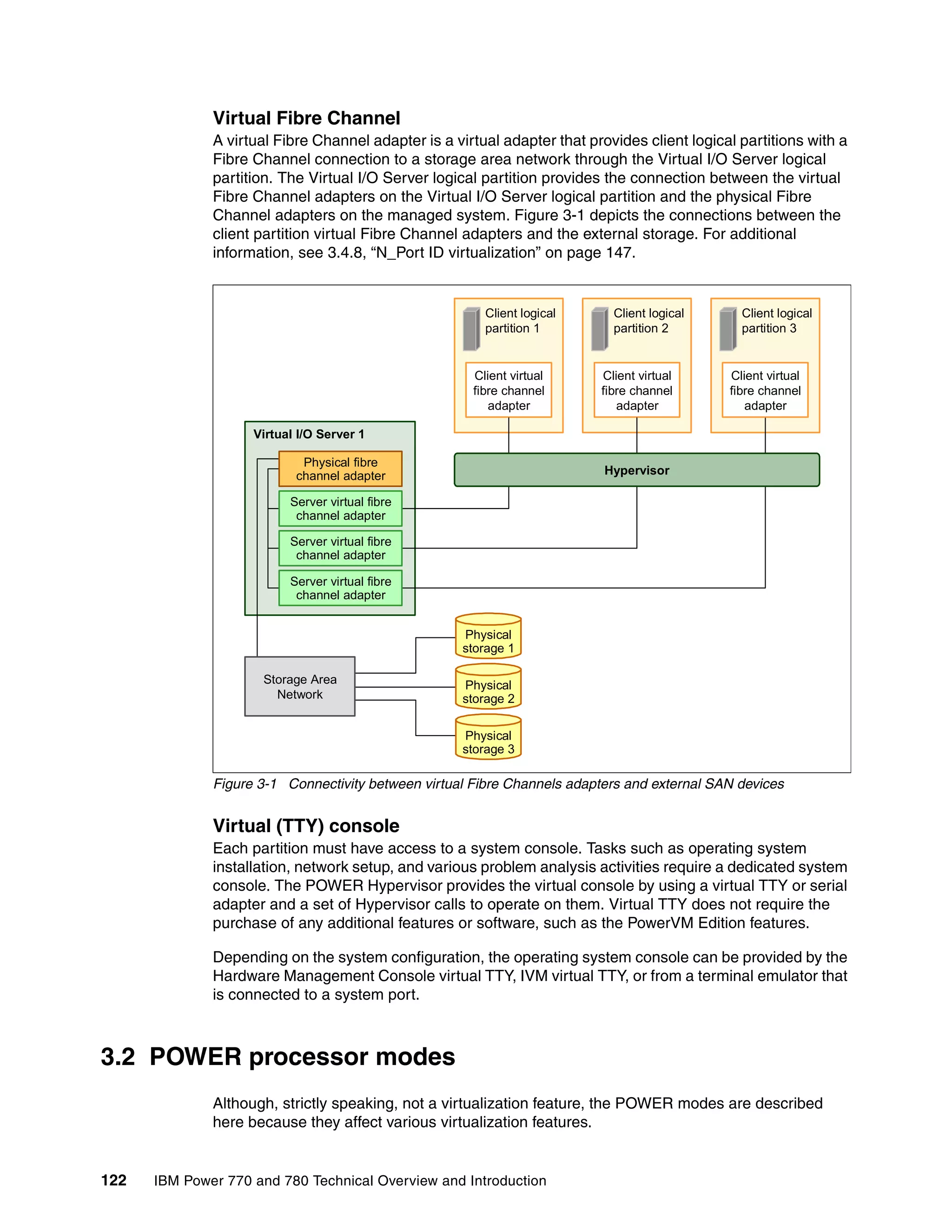 122 IBM Power 770 and 780 Technical Overview and Introduction
Virtual Fibre Channel
A virtual Fibre Channel adapter is a virtual adapter that provides client logical partitions with a
Fibre Channel connection to a storage area network through the Virtual I/O Server logical
partition. The Virtual I/O Server logical partition provides the connection between the virtual
Fibre Channel adapters on the Virtual I/O Server logical partition and the physical Fibre
Channel adapters on the managed system. Figure 3-1 depicts the connections between the
client partition virtual Fibre Channel adapters and the external storage. For additional
information, see 3.4.8, “N_Port ID virtualization” on page 147.
Figure 3-1 Connectivity between virtual Fibre Channels adapters and external SAN devices
Virtual (TTY) console
Each partition must have access to a system console. Tasks such as operating system
installation, network setup, and various problem analysis activities require a dedicated system
console. The POWER Hypervisor provides the virtual console by using a virtual TTY or serial
adapter and a set of Hypervisor calls to operate on them. Virtual TTY does not require the
purchase of any additional features or software, such as the PowerVM Edition features.
Depending on the system configuration, the operating system console can be provided by the
Hardware Management Console virtual TTY, IVM virtual TTY, or from a terminal emulator that
is connected to a system port.
3.2 POWER processor modes
Although, strictly speaking, not a virtualization feature, the POWER modes are described
here because they affect various virtualization features.
Client logical
partition 1
Client virtual
fibre channel
adapter
Virtual I/O Server 1
Client logical
partition 2
Client virtual
fibre channel
adapter
Client logical
partition 3
Client virtual
fibre channel
adapter
Hypervisor
Physical fibre
channel adapter
Server virtual fibre
channel adapter
Server virtual fibre
channel adapter
Server virtual fibre
channel adapter
Storage Area
Network
Physical
storage 1
Physical
storage 2
Physical
storage 3
 