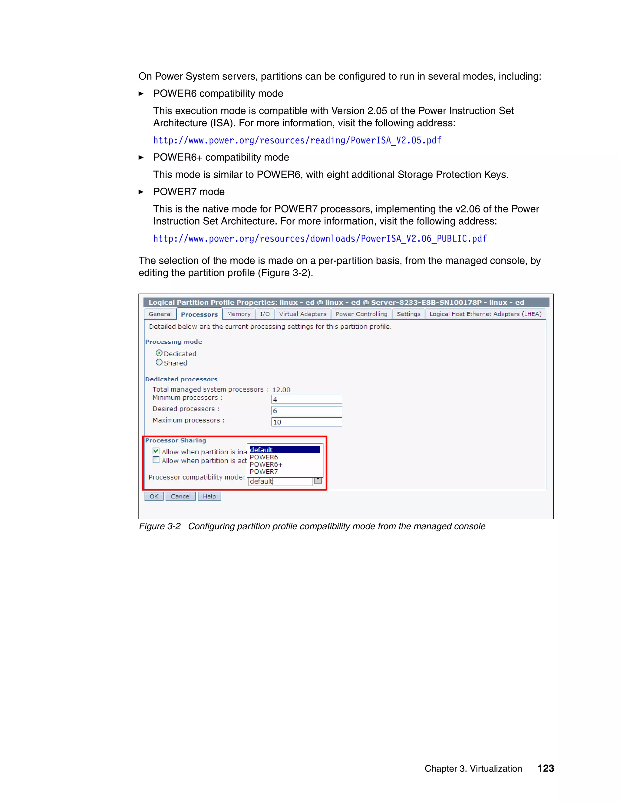 Chapter 3. Virtualization 123
On Power System servers, partitions can be configured to run in several modes, including:
POWER6 compatibility mode
This execution mode is compatible with Version 2.05 of the Power Instruction Set
Architecture (ISA). For more information, visit the following address:
http://www.power.org/resources/reading/PowerISA_V2.05.pdf
POWER6+ compatibility mode
This mode is similar to POWER6, with eight additional Storage Protection Keys.
POWER7 mode
This is the native mode for POWER7 processors, implementing the v2.06 of the Power
Instruction Set Architecture. For more information, visit the following address:
http://www.power.org/resources/downloads/PowerISA_V2.06_PUBLIC.pdf
The selection of the mode is made on a per-partition basis, from the managed console, by
editing the partition profile (Figure 3-2).
Figure 3-2 Configuring partition profile compatibility mode from the managed console
 