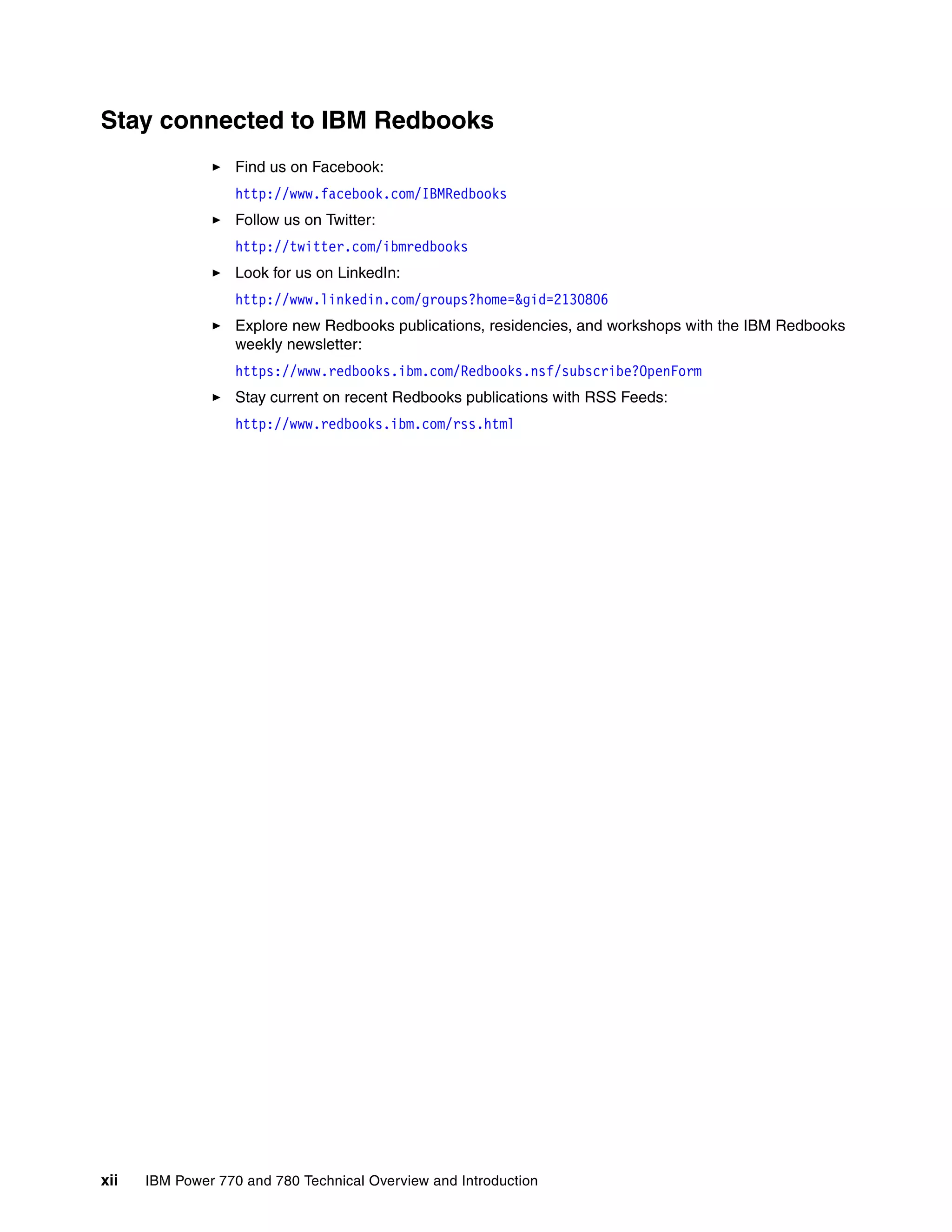 xii IBM Power 770 and 780 Technical Overview and Introduction
Stay connected to IBM Redbooks
Find us on Facebook:
http://www.facebook.com/IBMRedbooks
Follow us on Twitter:
http://twitter.com/ibmredbooks
Look for us on LinkedIn:
http://www.linkedin.com/groups?home=&gid=2130806
Explore new Redbooks publications, residencies, and workshops with the IBM Redbooks
weekly newsletter:
https://www.redbooks.ibm.com/Redbooks.nsf/subscribe?OpenForm
Stay current on recent Redbooks publications with RSS Feeds:
http://www.redbooks.ibm.com/rss.html
 