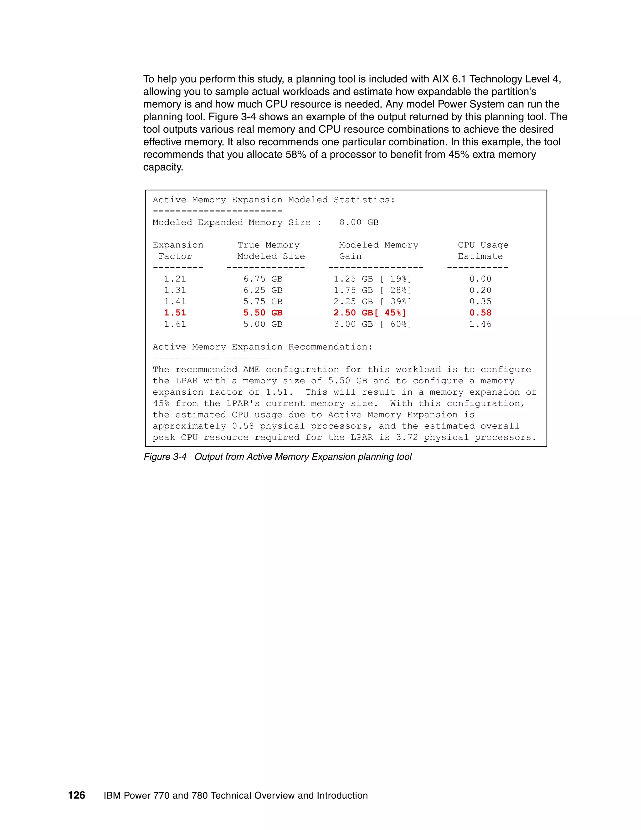 126 IBM Power 770 and 780 Technical Overview and Introduction
To help you perform this study, a planning tool is included with AIX 6.1 Technology Level 4,
allowing you to sample actual workloads and estimate how expandable the partition's
memory is and how much CPU resource is needed. Any model Power System can run the
planning tool. Figure 3-4 shows an example of the output returned by this planning tool. The
tool outputs various real memory and CPU resource combinations to achieve the desired
effective memory. It also recommends one particular combination. In this example, the tool
recommends that you allocate 58% of a processor to benefit from 45% extra memory
capacity.
Figure 3-4 Output from Active Memory Expansion planning tool
Active Memory Expansion Modeled Statistics:
-----------------------
Modeled Expanded Memory Size : 8.00 GB
Expansion True Memory Modeled Memory CPU Usage
Factor Modeled Size Gain Estimate
--------- -------------- ----------------- -----------
1.21 6.75 GB 1.25 GB [ 19%] 0.00
1.31 6.25 GB 1.75 GB [ 28%] 0.20
1.41 5.75 GB 2.25 GB [ 39%] 0.35
1.51 5.50 GB 2.50 GB[ 45%] 0.58
1.61 5.00 GB 3.00 GB [ 60%] 1.46
Active Memory Expansion Recommendation:
---------------------
The recommended AME configuration for this workload is to configure
the LPAR with a memory size of 5.50 GB and to configure a memory
expansion factor of 1.51. This will result in a memory expansion of
45% from the LPAR's current memory size. With this configuration,
the estimated CPU usage due to Active Memory Expansion is
approximately 0.58 physical processors, and the estimated overall
peak CPU resource required for the LPAR is 3.72 physical processors.
 