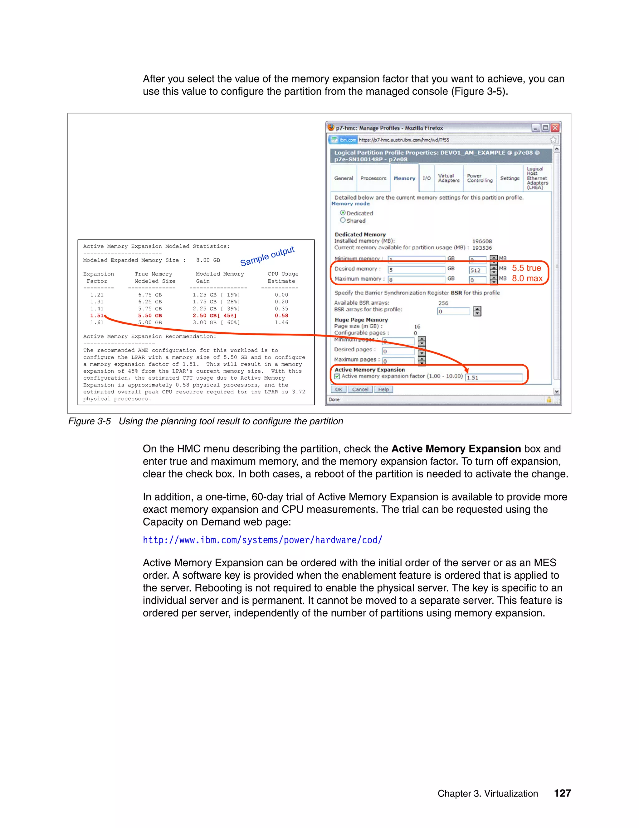 Chapter 3. Virtualization 127
After you select the value of the memory expansion factor that you want to achieve, you can
use this value to configure the partition from the managed console (Figure 3-5).
Figure 3-5 Using the planning tool result to configure the partition
On the HMC menu describing the partition, check the Active Memory Expansion box and
enter true and maximum memory, and the memory expansion factor. To turn off expansion,
clear the check box. In both cases, a reboot of the partition is needed to activate the change.
In addition, a one-time, 60-day trial of Active Memory Expansion is available to provide more
exact memory expansion and CPU measurements. The trial can be requested using the
Capacity on Demand web page:
http://www.ibm.com/systems/power/hardware/cod/
Active Memory Expansion can be ordered with the initial order of the server or as an MES
order. A software key is provided when the enablement feature is ordered that is applied to
the server. Rebooting is not required to enable the physical server. The key is specific to an
individual server and is permanent. It cannot be moved to a separate server. This feature is
ordered per server, independently of the number of partitions using memory expansion.
Active Memory Expansion Modeled Statistics:
-----------------------
Modeled Expanded Memory Size : 8.00 GB
Expansion True Memory Modeled Memory CPU Usage
Factor Modeled Size Gain Estimate
--------- -------------- ----------------- -----------
1.21 6.75 GB 1.25 GB [ 19%] 0.00
1.31 6.25 GB 1.75 GB [ 28%] 0.20
1.41 5.75 GB 2.25 GB [ 39%] 0.35
1.51 5.50 GB 2.50 GB[ 45%] 0.58
1.61 5.00 GB 3.00 GB [ 60%] 1.46
Active Memory Expansion Recommendation:
---------------------
The recommended AME configuration for this workload is to
configure the LPAR with a memory size of 5.50 GB and to configure
a memory expansion factor of 1.51. This will result in a memory
expansion of 45% from the LPAR's current memory size. With this
configuration, the estimated CPU usage due to Active Memory
Expansion is approximately 0.58 physical processors, and the
estimated overall peak CPU resource required for the LPAR is 3.72
physical processors.
5.5 true
8.0 max
Sample output
 