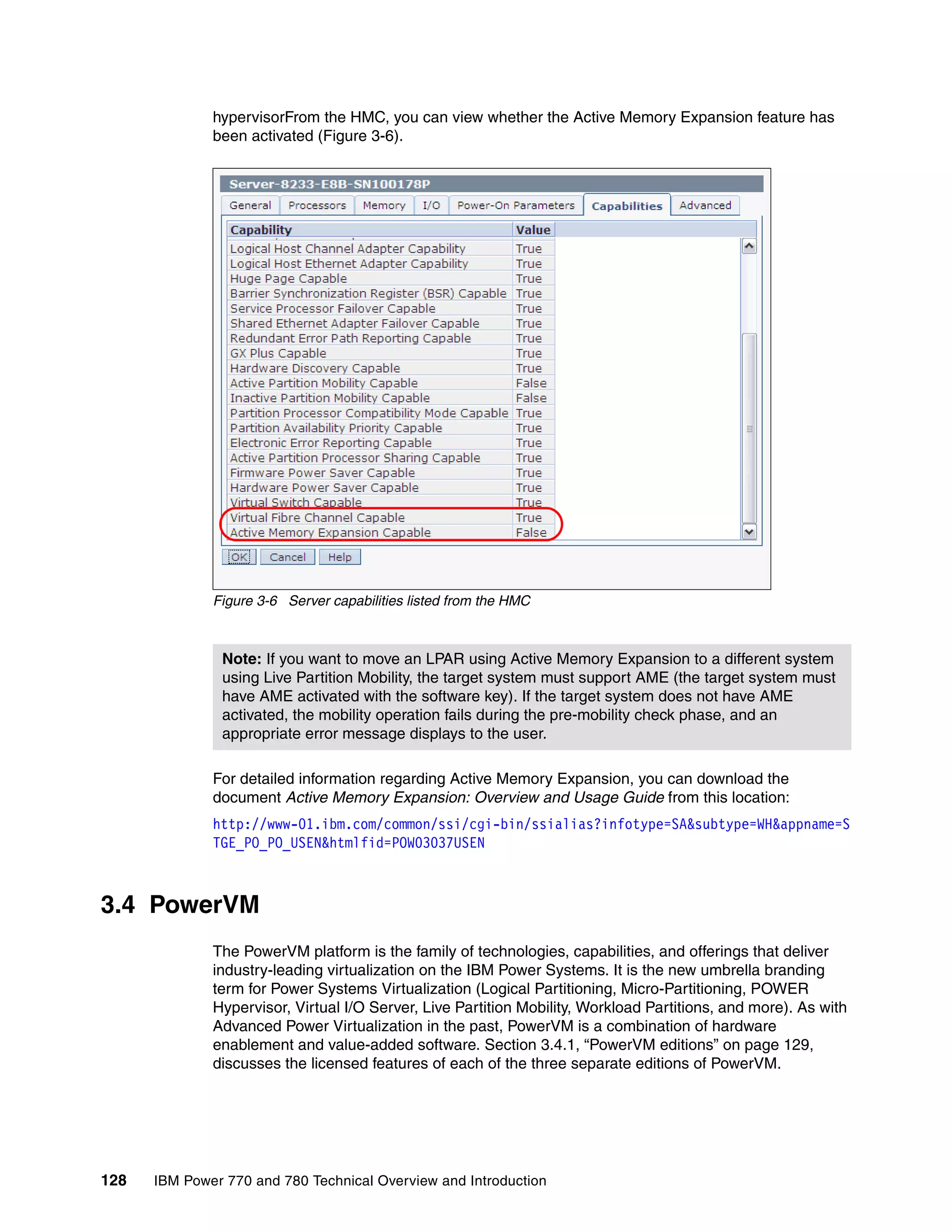128 IBM Power 770 and 780 Technical Overview and Introduction
hypervisorFrom the HMC, you can view whether the Active Memory Expansion feature has
been activated (Figure 3-6).
Figure 3-6 Server capabilities listed from the HMC
For detailed information regarding Active Memory Expansion, you can download the
document Active Memory Expansion: Overview and Usage Guide from this location:
http://www-01.ibm.com/common/ssi/cgi-bin/ssialias?infotype=SA&subtype=WH&appname=S
TGE_PO_PO_USEN&htmlfid=POW03037USEN
3.4 PowerVM
The PowerVM platform is the family of technologies, capabilities, and offerings that deliver
industry-leading virtualization on the IBM Power Systems. It is the new umbrella branding
term for Power Systems Virtualization (Logical Partitioning, Micro-Partitioning, POWER
Hypervisor, Virtual I/O Server, Live Partition Mobility, Workload Partitions, and more). As with
Advanced Power Virtualization in the past, PowerVM is a combination of hardware
enablement and value-added software. Section 3.4.1, “PowerVM editions” on page 129,
discusses the licensed features of each of the three separate editions of PowerVM.
Note: If you want to move an LPAR using Active Memory Expansion to a different system
using Live Partition Mobility, the target system must support AME (the target system must
have AME activated with the software key). If the target system does not have AME
activated, the mobility operation fails during the pre-mobility check phase, and an
appropriate error message displays to the user.
 